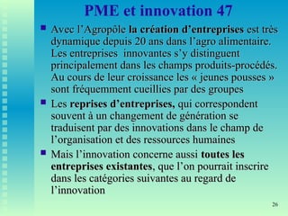 26
PME et innovation 47
 Avec l’Agropôle
Avec l’Agropôle la
la création d’entreprises
création d’entreprises est très
est très
dynamique depuis 20 ans dans l’agro alimentaire.
dynamique depuis 20 ans dans l’agro alimentaire.
Les entreprises innovantes s’y distinguent
Les entreprises innovantes s’y distinguent
principalement dans les champs produits-procédés.
principalement dans les champs produits-procédés.
Au cours de leur croissance les « jeunes pousses »
Au cours de leur croissance les « jeunes pousses »
sont fréquemment cueillies par des groupes
sont fréquemment cueillies par des groupes
 Les
Les reprises d’entreprises,
reprises d’entreprises, qui correspondent
qui correspondent
souvent à un changement de génération se
souvent à un changement de génération se
traduisent par des innovations dans le champ de
traduisent par des innovations dans le champ de
l’organisation et des ressources humaines
l’organisation et des ressources humaines
 Mais l’innovation concerne aussi
Mais l’innovation concerne aussi toutes les
toutes les
entreprises existantes
entreprises existantes, que l’on pourrait inscrire
, que l’on pourrait inscrire
dans les catégories suivantes au regard de
dans les catégories suivantes au regard de
l’innovation
l’innovation
 