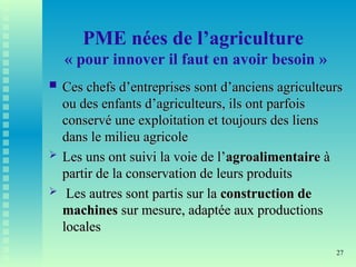 27
PME nées de l’agriculture
« pour innover il faut en avoir besoin »
 Ces chefs d’entreprises sont d’anciens agriculteurs
Ces chefs d’entreprises sont d’anciens agriculteurs
ou des enfants d’agriculteurs, ils ont parfois
ou des enfants d’agriculteurs, ils ont parfois
conservé une exploitation et toujours des liens
conservé une exploitation et toujours des liens
dans le milieu agricole
dans le milieu agricole
 Les uns ont suivi la voie de l’
Les uns ont suivi la voie de l’agroalimentaire
agroalimentaire à
à
partir de la conservation de leurs produits
partir de la conservation de leurs produits
 Les autres sont partis sur la
Les autres sont partis sur la construction de
construction de
machines
machines sur mesure, adaptée aux productions
sur mesure, adaptée aux productions
locales
locales
 