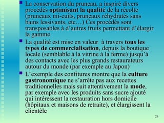 29
 La conservation du pruneau, a inspiré divers
La conservation du pruneau, a inspiré divers
procédés
procédés optimisant la qualité
optimisant la qualité de la récolte
de la récolte
(pruneaux mi-cuits, pruneaux réhydratés sans
(pruneaux mi-cuits, pruneaux réhydratés sans
bains lessivants, etc…) Ces procédés sont
bains lessivants, etc…) Ces procédés sont
transposables à d’autres fruits permettant d’élargir
transposables à d’autres fruits permettant d’élargir
la gamme
la gamme
 La qualité est mise en valeur à travers
La qualité est mise en valeur à travers tous les
tous les
types de commercialisation
types de commercialisation, depuis la boutique
, depuis la boutique
locale (semblable à la vitrine à la ferme) jusqu’à
locale (semblable à la vitrine à la ferme) jusqu’à
des contacts avec les plus grands restaurateurs
des contacts avec les plus grands restaurateurs
autour du monde (par exemple au Japon)
autour du monde (par exemple au Japon)
 L’exemple des confitures montre que la
L’exemple des confitures montre que la culture
culture
gastronomique
gastronomique ne s’arrête pas aux recettes
ne s’arrête pas aux recettes
traditionnelles mais suit attentivement la
traditionnelles mais suit attentivement la mode
mode,
,
par exemple avec les produits sans sucre ajouté
par exemple avec les produits sans sucre ajouté
qui intéressent la restauration hors domicile
qui intéressent la restauration hors domicile
(hôpitaux et maisons de retraite), et élargissent la
(hôpitaux et maisons de retraite), et élargissent la
clientèle
clientèle
 
