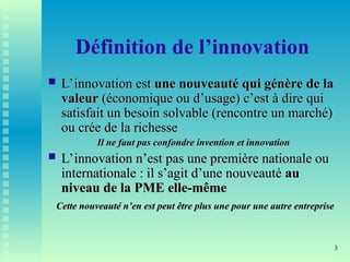 3
Définition de l’innovation
 L’innovation est
L’innovation est une nouveauté qui génère de la
une nouveauté qui génère de la
valeur
valeur (économique ou d’usage) c’est à dire qui
(économique ou d’usage) c’est à dire qui
satisfait un besoin solvable (rencontre un marché)
satisfait un besoin solvable (rencontre un marché)
ou crée de la richesse
ou crée de la richesse
Il ne faut pas confondre invention et innovation
Il ne faut pas confondre invention et innovation
 L’innovation n’est pas une première nationale ou
L’innovation n’est pas une première nationale ou
internationale : il s’agit d’une nouveauté
internationale : il s’agit d’une nouveauté au
au
niveau de la PME elle-même
niveau de la PME elle-même
Cette nouveauté n’en est peut être plus une pour une autre entreprise
Cette nouveauté n’en est peut être plus une pour une autre entreprise
 