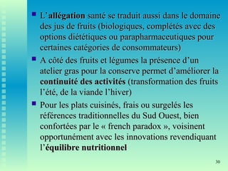 30
 L’
L’allégation
allégation santé se traduit aussi dans le domaine
santé se traduit aussi dans le domaine
des jus de fruits (biologiques, complétés avec des
des jus de fruits (biologiques, complétés avec des
options diététiques ou parapharmaceutiques pour
options diététiques ou parapharmaceutiques pour
certaines catégories de consommateurs)
certaines catégories de consommateurs)
 A côté des fruits et légumes la présence d’un
A côté des fruits et légumes la présence d’un
atelier gras pour la conserve permet d’améliorer la
atelier gras pour la conserve permet d’améliorer la
continuité des activités
continuité des activités (transformation des fruits
(transformation des fruits
l’été, de la viande l’hiver)
l’été, de la viande l’hiver)
 Pour les plats cuisinés, frais ou surgelés les
Pour les plats cuisinés, frais ou surgelés les
références traditionnelles du Sud Ouest, bien
références traditionnelles du Sud Ouest, bien
confortées par le « french paradox », voisinent
confortées par le « french paradox », voisinent
opportunément avec les innovations revendiquant
opportunément avec les innovations revendiquant
l’
l’équilibre nutritionnel
équilibre nutritionnel
 