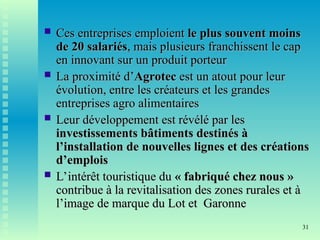 31
 Ces entreprises emploient
Ces entreprises emploient le plus souvent moins
le plus souvent moins
de 20 salariés
de 20 salariés, mais plusieurs franchissent le cap
, mais plusieurs franchissent le cap
en innovant sur un produit porteur
en innovant sur un produit porteur
 La proximité d’
La proximité d’Agrotec
Agrotec est un atout pour leur
est un atout pour leur
évolution, entre les créateurs et les grandes
évolution, entre les créateurs et les grandes
entreprises agro alimentaires
entreprises agro alimentaires
 Leur développement est révélé par les
Leur développement est révélé par les
investissements bâtiments destinés à
investissements bâtiments destinés à
l’installation de nouvelles lignes et des créations
l’installation de nouvelles lignes et des créations
d’emplois
d’emplois
 L’intérêt touristique du
L’intérêt touristique du « fabriqué chez nous »
« fabriqué chez nous »
contribue à la revitalisation des zones rurales et à
contribue à la revitalisation des zones rurales et à
l’image de marque du Lot et Garonne
l’image de marque du Lot et Garonne
 