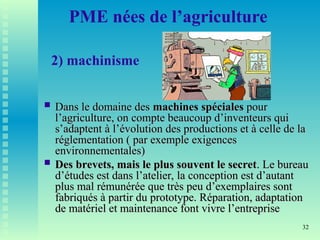 32
PME nées de l’agriculture
2) machinisme
 Dans le domaine des
Dans le domaine des machines spéciales
machines spéciales pour
pour
l’agriculture, on compte beaucoup d’inventeurs qui
l’agriculture, on compte beaucoup d’inventeurs qui
s’adaptent à l’évolution des productions et à celle de la
s’adaptent à l’évolution des productions et à celle de la
réglementation ( par exemple exigences
réglementation ( par exemple exigences
environnementales)
environnementales)
 Des brevets, mais le plus souvent le secret
Des brevets, mais le plus souvent le secret. Le bureau
. Le bureau
d’études est dans l’atelier, la conception est d’autant
d’études est dans l’atelier, la conception est d’autant
plus mal rémunérée que très peu d’exemplaires sont
plus mal rémunérée que très peu d’exemplaires sont
fabriqués à partir du prototype. Réparation, adaptation
fabriqués à partir du prototype. Réparation, adaptation
de matériel et maintenance font vivre l’entreprise
de matériel et maintenance font vivre l’entreprise
 