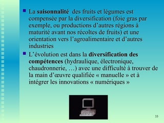 33
 La
La saisonnalité
saisonnalité des fruits et légumes
des fruits et légumes est
est
compensée par la diversification (foie gras par
compensée par la diversification (foie gras par
exemple, ou productions d’autres régions à
exemple, ou productions d’autres régions à
maturité avant nos récoltes de fruits) et une
maturité avant nos récoltes de fruits) et une
orientation vers l’agroalimentaire et d’autres
orientation vers l’agroalimentaire et d’autres
industries
industries
 L’évolution est dans la
L’évolution est dans la diversification des
diversification des
compétences
compétences (hydraulique, électronique,
(hydraulique, électronique,
chaudronnerie, …) avec une difficulté à trouver de
chaudronnerie, …) avec une difficulté à trouver de
la main d’œuvre qualifiée « manuelle » et à
la main d’œuvre qualifiée « manuelle » et à
intégrer les innovations « numériques »
intégrer les innovations « numériques »
 