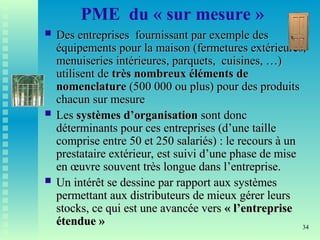 34
PME du « sur mesure »
 Des entreprises fournissant par exemple des
Des entreprises fournissant par exemple des
équipements pour la maison (fermetures extérieures,
équipements pour la maison (fermetures extérieures,
menuiseries intérieures, parquets, cuisines, …)
menuiseries intérieures, parquets, cuisines, …)
utilisent de
utilisent de très nombreux éléments de
très nombreux éléments de
nomenclature
nomenclature (500 000 ou plus) pour des produits
(500 000 ou plus) pour des produits
chacun sur mesure
chacun sur mesure
 Les
Les systèmes d’organisation
systèmes d’organisation sont donc
sont donc
déterminants pour ces entreprises (d’une taille
déterminants pour ces entreprises (d’une taille
comprise entre 50 et 250 salariés) : le recours à un
comprise entre 50 et 250 salariés) : le recours à un
prestataire extérieur, est suivi d’une phase de mise
prestataire extérieur, est suivi d’une phase de mise
en œuvre souvent très longue dans l’entreprise.
en œuvre souvent très longue dans l’entreprise.
 Un intérêt se dessine par rapport aux systèmes
Un intérêt se dessine par rapport aux systèmes
permettant aux distributeurs de mieux gérer leurs
permettant aux distributeurs de mieux gérer leurs
stocks, ce qui est une avancée vers
stocks, ce qui est une avancée vers « l’entreprise
« l’entreprise
étendue »
étendue »
 