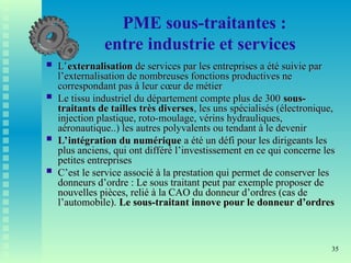 35
PME sous-traitantes :
entre industrie et services
 L’
L’externalisation
externalisation de services par les entreprises a été suivie par
de services par les entreprises a été suivie par
l’externalisation de nombreuses fonctions productives ne
l’externalisation de nombreuses fonctions productives ne
correspondant pas à leur cœur de métier
correspondant pas à leur cœur de métier
 Le tissu industriel du département compte plus de 300
Le tissu industriel du département compte plus de 300 sous-
sous-
traitants de tailles très diverses
traitants de tailles très diverses, les uns spécialisés (électronique,
, les uns spécialisés (électronique,
injection plastique, roto-moulage, vérins hydrauliques,
injection plastique, roto-moulage, vérins hydrauliques,
aéronautique..) les autres polyvalents ou tendant à le devenir
aéronautique..) les autres polyvalents ou tendant à le devenir
 L’intégration du numérique
L’intégration du numérique a été un défi pour les dirigeants les
a été un défi pour les dirigeants les
plus anciens, qui ont différé l’investissement en ce qui concerne les
plus anciens, qui ont différé l’investissement en ce qui concerne les
petites entreprises
petites entreprises
 C’est le service associé à la prestation qui permet de conserver les
C’est le service associé à la prestation qui permet de conserver les
donneurs d’ordre : Le sous traitant peut par exemple proposer de
donneurs d’ordre : Le sous traitant peut par exemple proposer de
nouvelles pièces, relié à la CAO du donneur d’ordres (cas de
nouvelles pièces, relié à la CAO du donneur d’ordres (cas de
l’automobile).
l’automobile). Le sous-traitant innove pour le donneur d’ordres
Le sous-traitant innove pour le donneur d’ordres
 