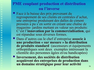 36
PME couplant production et distribution
ou l’inverse
 Face à la baisse des prix provenant du
Face à la baisse des prix provenant du
regroupement de ses clients en centrales d’achat,
regroupement de ses clients en centrales d’achat,
une entreprise produisant des dalles de ciment
une entreprise produisant des dalles de ciment
pressées a pu s’en sortir en créant une chaîne de
pressées a pu s’en sortir en créant une chaîne de
magasins- jardins mettant en valeur ses produits:
magasins- jardins mettant en valeur ses produits:
C’est l’
C’est l’innovation par la commercialisation
innovation par la commercialisation, qui
, qui
est répandue sous diverses formes.
est répandue sous diverses formes.
 Dans d’autres cas le chef d’entreprise
Dans d’autres cas le chef d’entreprise associe à
associe à
une production « sur mesure » la distribution
une production « sur mesure » la distribution
de produits standard
de produits standard (ascenseurs et équipements
(ascenseurs et équipements
orthopédiques sont deux exemples intéressant la
orthopédiques sont deux exemples intéressant la
clientèle des personnes âgées et/ou handicapées)
clientèle des personnes âgées et/ou handicapées)
 Inversement, des sociétés de distribution
Inversement, des sociétés de distribution
acquièrent des entreprises de production dans
acquièrent des entreprises de production dans
un domaine stratégique pour leur activité
un domaine stratégique pour leur activité
 