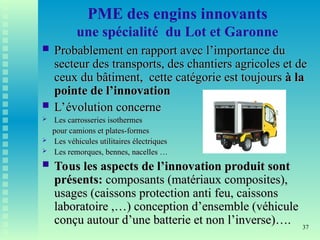 37
PME des engins innovants
une spécialité du Lot et Garonne
 Probablement en rapport avec l’importance du
Probablement en rapport avec l’importance du
secteur des transports, des chantiers agricoles et de
secteur des transports, des chantiers agricoles et de
ceux du bâtiment, cette catégorie est toujours
ceux du bâtiment, cette catégorie est toujours à la
à la
pointe de l’innovation
pointe de l’innovation
 L’évolution concerne
L’évolution concerne
 Les carrosseries isothermes
Les carrosseries isothermes
pour camions et plates-formes
pour camions et plates-formes
 Les véhicules utilitaires électriques
Les véhicules utilitaires électriques
 Les remorques, bennes, nacelles …
Les remorques, bennes, nacelles …
 Tous les aspects de l’innovation produit sont
Tous les aspects de l’innovation produit sont
présents:
présents: composants (matériaux composites),
composants (matériaux composites),
usages (caissons protection anti feu, caissons
usages (caissons protection anti feu, caissons
laboratoire ,…) conception d’ensemble (véhicule
laboratoire ,…) conception d’ensemble (véhicule
conçu autour d’une batterie et non l’inverse)….
conçu autour d’une batterie et non l’inverse)….
 