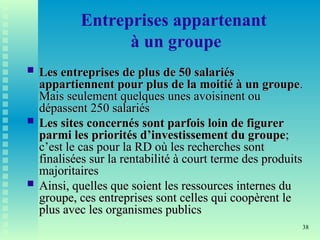 38
Entreprises appartenant
à un groupe
 Les entreprises de plus de 50 salariés
Les entreprises de plus de 50 salariés
appartiennent pour plus de la moitié à un groupe
appartiennent pour plus de la moitié à un groupe.
.
Mais seulement quelques unes avoisinent ou
Mais seulement quelques unes avoisinent ou
dépassent 250 salariés
dépassent 250 salariés
 Les sites concernés sont parfois loin de figurer
Les sites concernés sont parfois loin de figurer
parmi les priorités d’investissement du groupe
parmi les priorités d’investissement du groupe;
;
c’est le cas pour la RD où les recherches sont
c’est le cas pour la RD où les recherches sont
finalisées sur la rentabilité à court terme des produits
finalisées sur la rentabilité à court terme des produits
majoritaires
majoritaires
 Ainsi, quelles que soient les ressources internes du
Ainsi, quelles que soient les ressources internes du
groupe, ces entreprises sont celles qui coopèrent le
groupe, ces entreprises sont celles qui coopèrent le
plus avec les organismes publics
plus avec les organismes publics
 