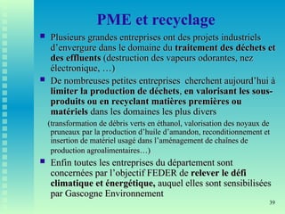 39
PME et recyclage
 Plusieurs grandes entreprises ont des projets industriels
Plusieurs grandes entreprises ont des projets industriels
d’envergure dans le domaine du
d’envergure dans le domaine du traitement des déchets et
traitement des déchets et
des effluents
des effluents (destruction des vapeurs odorantes, nez
(destruction des vapeurs odorantes, nez
électronique, …)
électronique, …)
 De nombreuses petites entreprises cherchent aujourd’hui à
De nombreuses petites entreprises cherchent aujourd’hui à
limiter la production de déchets
limiter la production de déchets,
, en valorisant les sous-
en valorisant les sous-
produits ou en recyclant matières premières ou
produits ou en recyclant matières premières ou
matériels
matériels dans les domaines les plus divers
dans les domaines les plus divers
(transformation de débris verts en éthanol, valorisation des noyaux de
(transformation de débris verts en éthanol, valorisation des noyaux de
pruneaux par la production d’huile d’amandon, reconditionnement et
pruneaux par la production d’huile d’amandon, reconditionnement et
insertion de matériel usagé dans l’aménagement de chaînes de
insertion de matériel usagé dans l’aménagement de chaînes de
production agroalimentaires…)
production agroalimentaires…)
 Enfin toutes les entreprises du département sont
Enfin toutes les entreprises du département sont
concernées par l’objectif FEDER de
concernées par l’objectif FEDER de relever le défi
relever le défi
climatique et énergétique,
climatique et énergétique, auquel elles sont sensibilisées
auquel elles sont sensibilisées
par Gascogne Environnement
par Gascogne Environnement
 