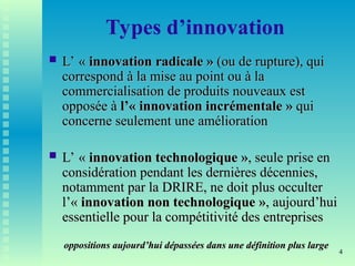 4
Types d’innovation
 L’ «
L’ « innovation
innovation radicale »
radicale » (ou de rupture), qui
(ou de rupture), qui
correspond à la mise au point ou à la
correspond à la mise au point ou à la
commercialisation de produits nouveaux est
commercialisation de produits nouveaux est
opposée à
opposée à l’« innovation incrémentale »
l’« innovation incrémentale » qui
qui
concerne seulement une amélioration
concerne seulement une amélioration
 L’ «
L’ « innovation technologique »
innovation technologique », seule prise en
, seule prise en
considération pendant les dernières décennies,
considération pendant les dernières décennies,
notamment par la DRIRE, ne doit plus occulter
notamment par la DRIRE, ne doit plus occulter
l’«
l’« innovation non technologique »
innovation non technologique », aujourd’hui
, aujourd’hui
essentielle pour la compétitivité des entreprises
essentielle pour la compétitivité des entreprises
oppositions aujourd’hui dépassées dans une définition plus large
oppositions aujourd’hui dépassées dans une définition plus large
 