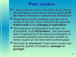40
Pour conclure
 L’innovation est vitale et fait partie de la culture
L’innovation est vitale et fait partie de la culture
des entreprises, mais elle est souvent gérée
des entreprises, mais elle est souvent gérée au fil
au fil
de l’eau
de l’eau (contraintes et opportunités immédiates)
(contraintes et opportunités immédiates)
 Beaucoup de points communs quel que soit le
Beaucoup de points communs quel que soit le
secteur d’activité : d’où l’intérêt d’une approche
secteur d’activité : d’où l’intérêt d’une approche
transversale
transversale et des
et des échanges d’expériences
échanges d’expériences
 Nécessité pour un dirigeant d’avoir une vue
Nécessité pour un dirigeant d’avoir une vue
d’ensemble et de
d’ensemble et de hiérarchiser
hiérarchiser : une innovation
: une innovation
dans l’organisation et les ressources humaines et
dans l’organisation et les ressources humaines et
la commercialisation peut être plus rentable et
la commercialisation peut être plus rentable et
moins risquée qu’une innovation technologique
moins risquée qu’une innovation technologique
 Nécessité de
Nécessité de structurer
structurer l’innovation comme une
l’innovation comme une
démarche globale d’entreprise,
démarche globale d’entreprise, managée et
managée et
partagée
partagée
 