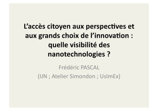 L’accès	
  citoyen	
  aux	
  perspec2ves	
  et	
  
 aux	
  grands	
  choix	
  de	
  l’innova2on	
  :	
  
           quelle	
  visibilité	
  des	
  
           nanotechnologies	
  ?	
  
                      Frédéric	
  PASCAL	
  
      (IJN	
  ;	
  Atelier	
  Simondon	
  ;	
  UsImEx)	
  
 