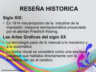 RESEÑA HISTORICA Siglo XIX: En 1814 mecanización de la  industria de la impresión ,máquina semiautomática proyectada por el alemán Friedrich Köenig. Las Artes Graficas del siglo XX  La tecnología pasó de lo manual a lo mecánico y a lo automático   La forma visual se consideró como una escritura universal que hablaba directamente con la mecánica del ojo al cerebro.  
