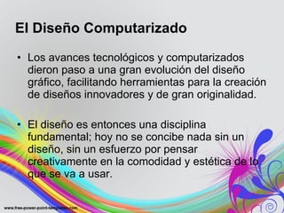 Los avances tecnológicos y computarizados dieron paso a una gran evolución del diseño gráfico, facilitando herramientas para la creación de diseños innovadores y de gran originalidad.  El diseño es entonces una disciplina fundamental; hoy no se concibe nada sin un diseño, sin un esfuerzo por pensar creativamente en la comodidad y estética de lo que se va a usar. El Diseño Computarizado 