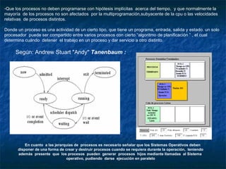 Que los procesos no deben programarse con hipótesis implícitas  acerca del tiempo,  y que normalmente la mayoría  de los procesos no son afectados  por la multiprogramación,subyacente de la cpu o las velocidades relativas  de procesos distintos. Donde un proceso es una actividad de un cierto tipo, que tiene un programa, entrada, salida y estado. un solo procesador  puede ser compartido entre varios procesos con cierto “algoritmo de planificación ” , el cual determina cuándo  detener  el trabajo en un proceso y dar servicio a otro distinto. En cuanto  a las jerarquías de  procesos es necesario señalar que los Sistemas Operativos deben disponer de una forma de crear y destruir procesos cuando se requiera durante la operación,  teniendo además  presente  que  los procesos  pueden  generar  procesos  hijos mediante llamadas  al Sistema  operativo, pudiendo  darse  ejecución en paralelo  Según: Andrew Stuart "Andy"  Tanenbaum :  