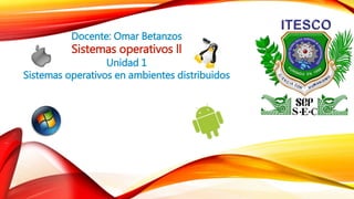 Docente: Omar Betanzos
Sistemas operativos ll
Unidad 1
Sistemas operativos en ambientes distribuidos
 