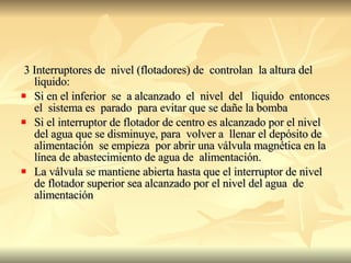 3 Interruptores de  nivel (flotadores) de  controlan  la altura del  liquido: Si en el inferior  se  a alcanzado  el  nivel  del  liquido  entonces el  sistema es  parado  para evitar que se dañe la bomba Si el interruptor de flotador de centro es alcanzado por el nivel del agua que se disminuye, para  volver a  llenar el depósito de alimentación  se empieza  por abrir una válvula magnética en la línea de abastecimiento de agua de  alimentación. La válvula se mantiene abierta hasta que el interruptor de nivel de flotador superior sea alcanzado por el nivel del agua  de alimentación 