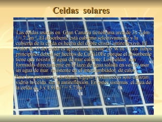 Celdas  solares Las celdas usadas en  Gran Canaria tienen una area de  3x 2.4m ² = 7.2m ². El absorbente  está cubierto selectivamente  y la cubierta de la celda es hecha del doble cristal antireflexivo. El Valor de U del celda es aproximadamente 2.5 W/m ². Los  tubos principales deben ser hechos de CuNi10Fe porque el absorbente tiene que resistir el agua de mar caliente: Los celdas  son formadas directamente en el lazo de agua salada en vez de usar un agua de mar  resistente en el intercambiador  de calor. Para los sistemas en Jordania, Egipto y Marruecos solo utilizan vidrio la celda  sin la antireflexión. En estos sistemas  el área de la celda es 3 x 1.91m ² = 5.73m ².  
