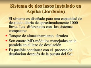 Sistema de dos lazos instalado en Aqaba (Jordania) El sistema es diseñado para una capacidad de destilado diaria de aproximadamente 1000 litros. Las  diferencias con  los sistemas compactos: Tanque de almacenamiento  térmico Son cuatro MD-módulos manejados en la paralela en el lazo de desalación  Es posible continuar con el  proceso de desalación después de la puesta del Sol 