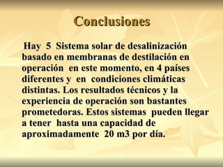 Conclusiones Hay  5  Sistema solar de desalinización basado en membranas de destilación en operación  en este momento, en 4 países diferentes y  en  condiciones climáticas distintas. Los resultados técnicos y la experiencia de operación son bastantes prometedoras. Estos sistemas  pueden llegar a tener  hasta una capacidad de aproximadamente  20 m3 por día. 