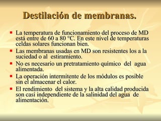 Destilación de membranas.  La temperatura de funcionamiento del proceso de MD está entre de 60 a 80 °C. En este nivel de temperaturas celdas solares funcionan bien. Las membranas usadas en MD son resistentes los a la suciedad o al  estiramiento. No es necesario un pretratamiento químico  del  agua alimentada. La operación intermitente de los módulos es posible sin el almacenar el calor. El rendimiento  del sistema y la alta calidad producida son casi independiente de la salinidad del agua  de alimentación. 