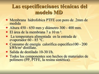 Las especificaciones técnicas del modelo MD  Membrana  hidrofobica PTFE con poro de .2mm de medida Altura 450 - 650 mm y diámetro 300 - 400 mm. El área de la membrana 7 a 10 m ². La temperatura alimentada  en la entrada de evaporador 60 - 85 °C. Consumo de energía  calorífica específico100 - 200 kWh/m³ distillate. Salida de destilado 10-30 l/h. Todos los componentes son hechos de materiales de polímero (PP, PTFE, la resina sintética). 