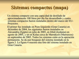 Sistemas compactos (mapa) Un sistema compacto con una capacidad de destilado de aproximadamente 100 litros por día fue desarrollado y cuatro sistemas compactos fueron instalados dentro del marco del EU-Proyectos. El primer fue instalado en Pozo Izquierdo (Gran Canaria) en diciembre de 2004, los siguientes fueron instalados en Alexandría (Egipto) en julio de 2005, en Irbid (Jordania) en agosto de 2005, y un en Kelaa cerca de Marrakech (Marruecos) en septiembre de 2005. Todos los sistemas están en la operación permanente. Se da aun bosquejo del sistema instalado en la figura 3. La figura 4 muestra una foto del sistema instalado en Gran Canaria. 