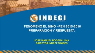 FENOMENO EL NIÑO –FEN 2015-2016
PREPARACION Y RESPUESTA
JOSE MANUEL BOGGIO LUNA
DIRECTOR INDECI TUMBES
 