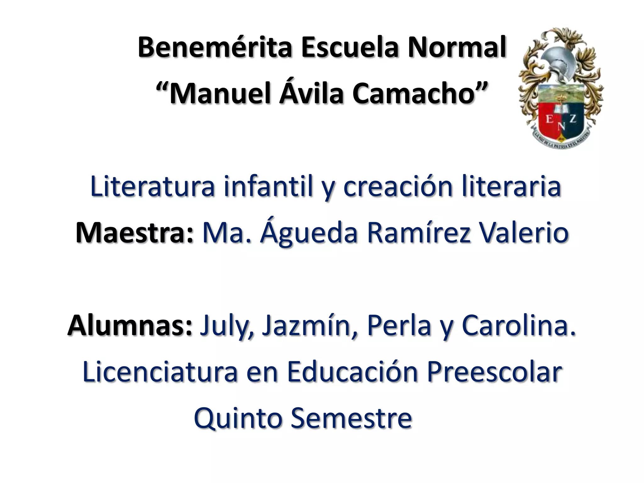 Benemérita Escuela Normal
“Manuel Ávila Camacho”
Literatura infantil y creación literaria
Maestra: Ma. Águeda Ramírez Valerio
Alumnas: July, Jazmín, Perla y Carolina.
Licenciatura en Educación Preescolar
Quinto Semestre
 