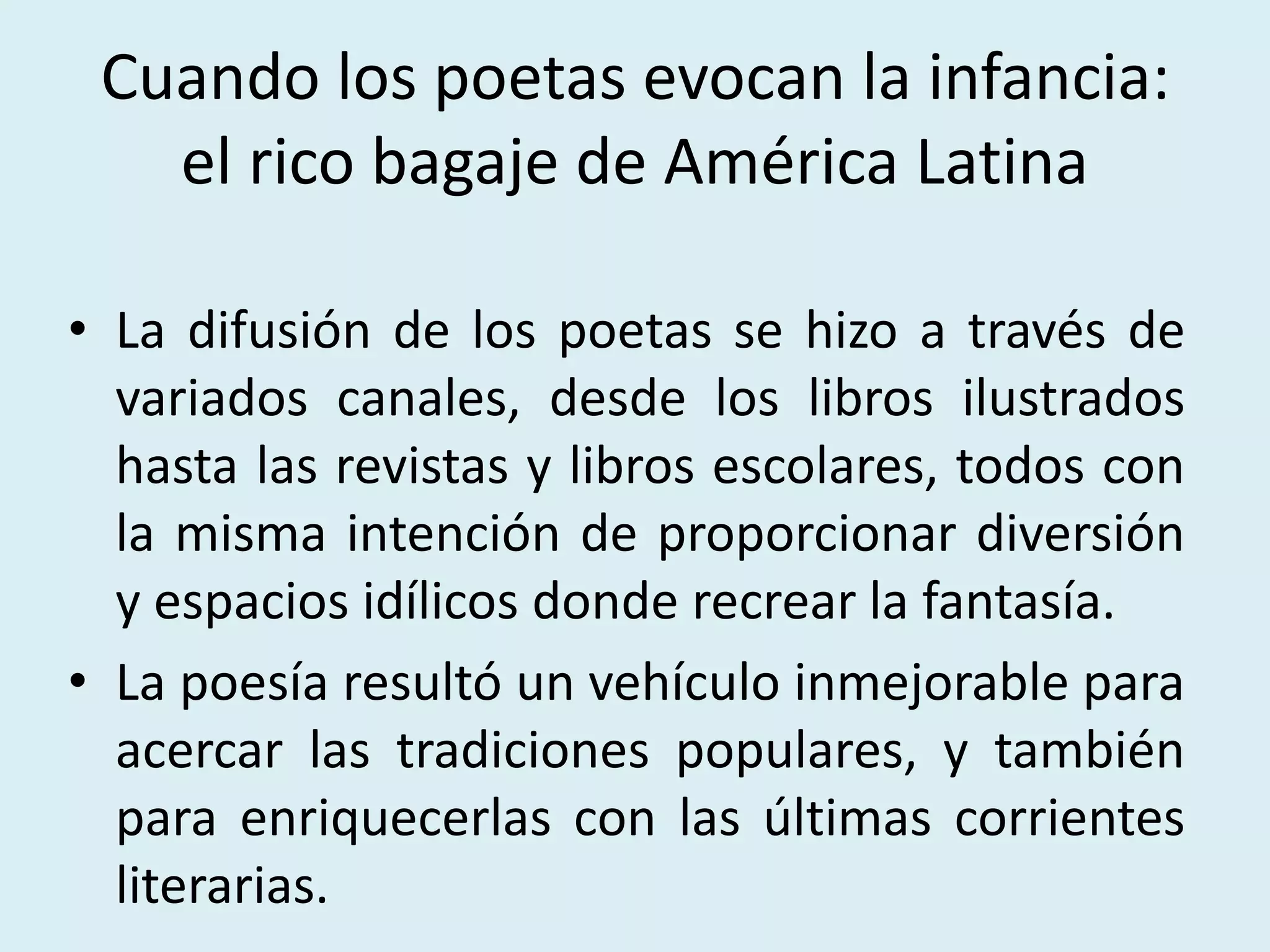 Cuando los poetas evocan la infancia:
el rico bagaje de América Latina
• La difusión de los poetas se hizo a través de
variados canales, desde los libros ilustrados
hasta las revistas y libros escolares, todos con
la misma intención de proporcionar diversión
y espacios idílicos donde recrear la fantasía.
• La poesía resultó un vehículo inmejorable para
acercar las tradiciones populares, y también
para enriquecerlas con las últimas corrientes
literarias.
 