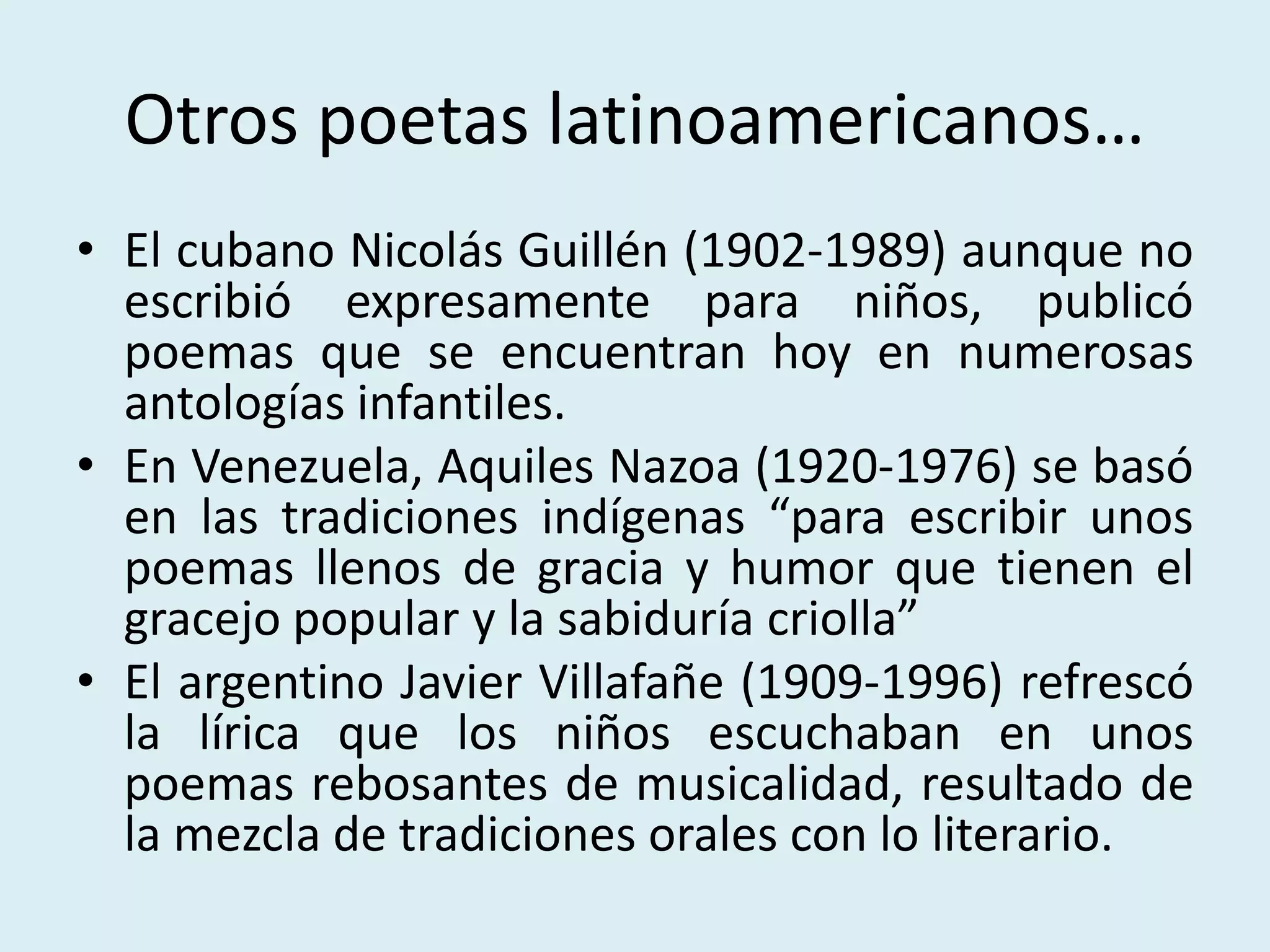 Otros poetas latinoamericanos…
• El cubano Nicolás Guillén (1902-1989) aunque no
escribió expresamente para niños, publicó
poemas que se encuentran hoy en numerosas
antologías infantiles.
• En Venezuela, Aquiles Nazoa (1920-1976) se basó
en las tradiciones indígenas “para escribir unos
poemas llenos de gracia y humor que tienen el
gracejo popular y la sabiduría criolla”
• El argentino Javier Villafañe (1909-1996) refrescó
la lírica que los niños escuchaban en unos
poemas rebosantes de musicalidad, resultado de
la mezcla de tradiciones orales con lo literario.
 