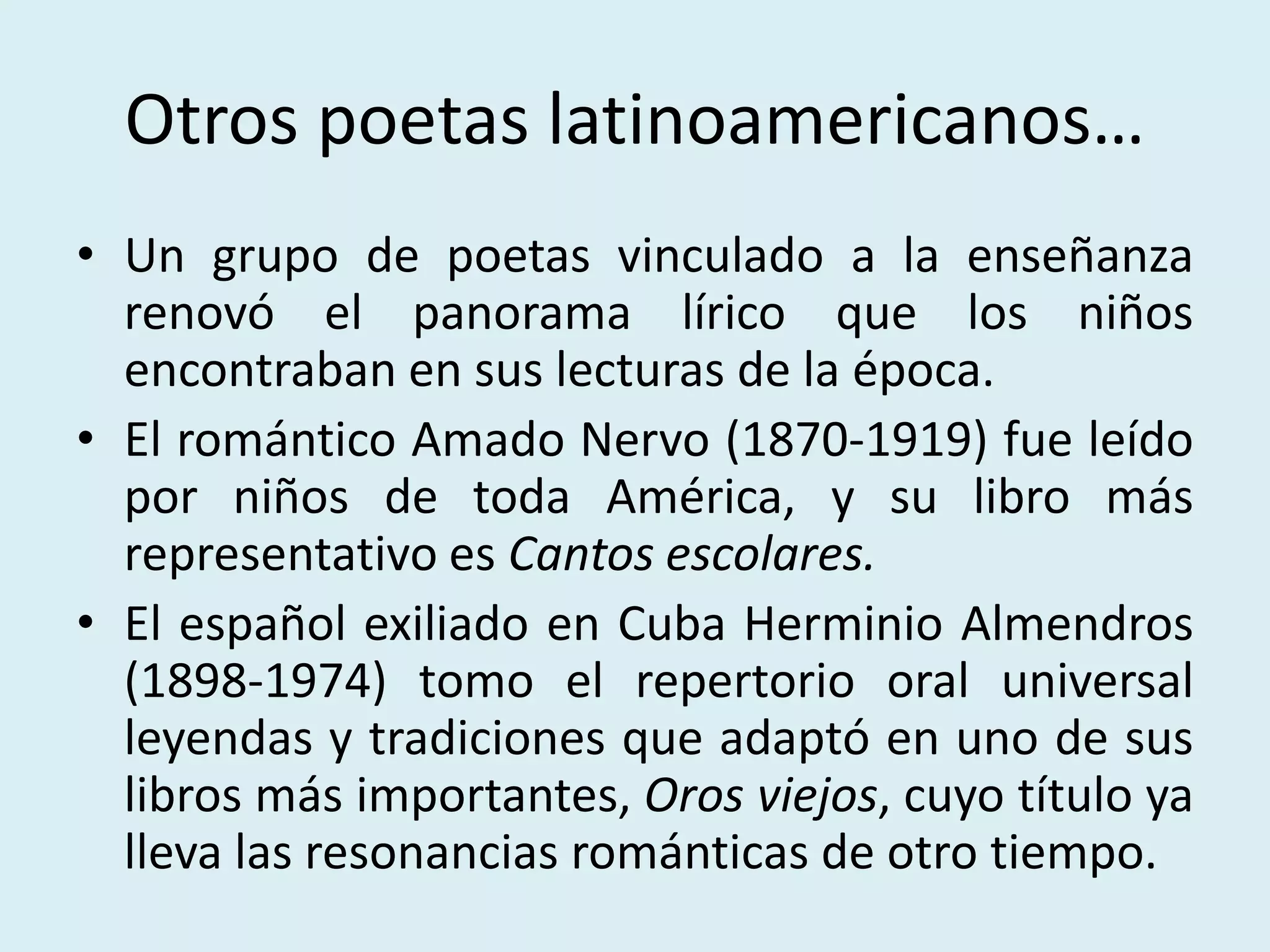 Otros poetas latinoamericanos…
• Un grupo de poetas vinculado a la enseñanza
renovó el panorama lírico que los niños
encontraban en sus lecturas de la época.
• El romántico Amado Nervo (1870-1919) fue leído
por niños de toda América, y su libro más
representativo es Cantos escolares.
• El español exiliado en Cuba Herminio Almendros
(1898-1974) tomo el repertorio oral universal
leyendas y tradiciones que adaptó en uno de sus
libros más importantes, Oros viejos, cuyo título ya
lleva las resonancias románticas de otro tiempo.
 