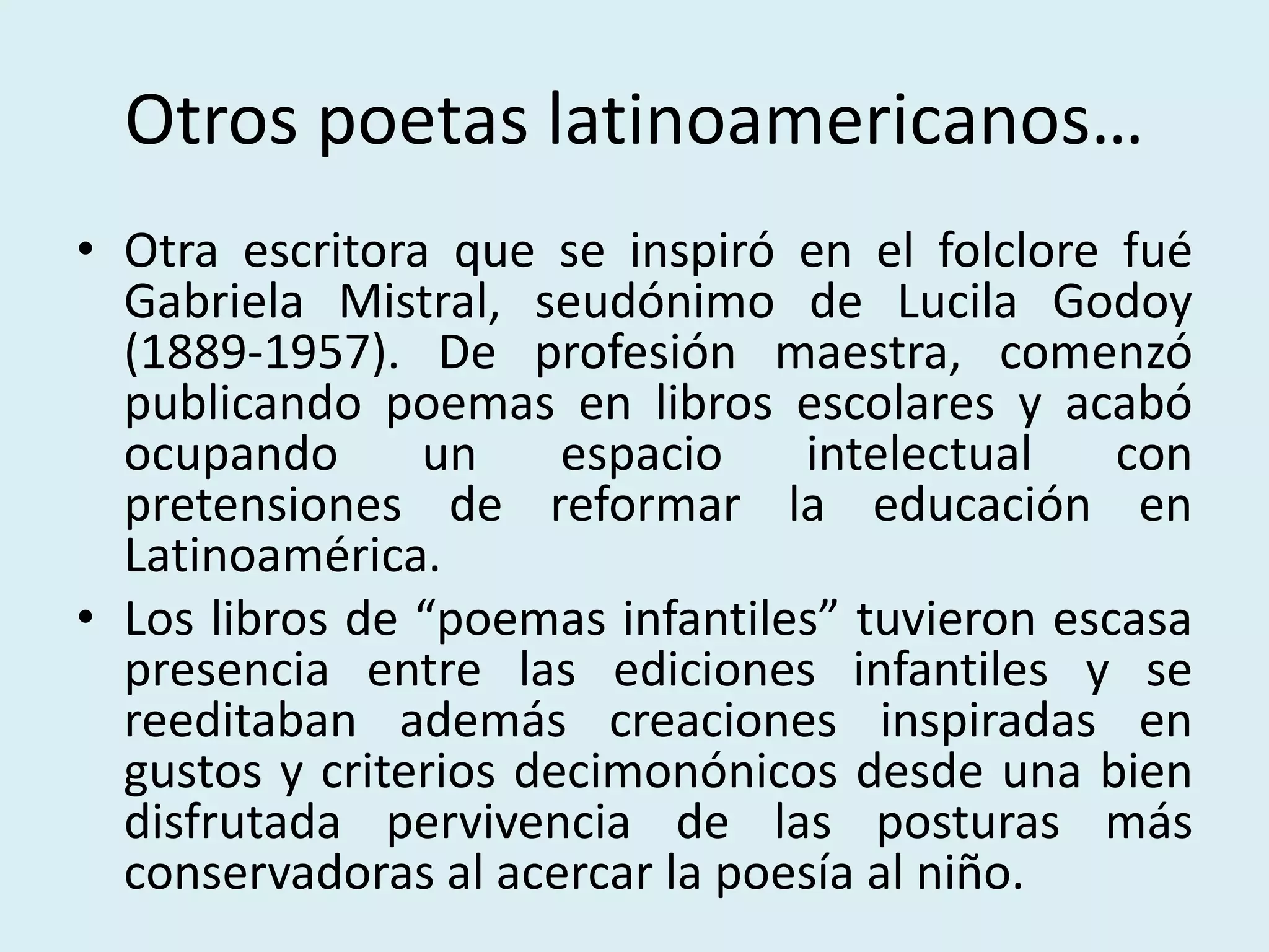 Otros poetas latinoamericanos…
• Otra escritora que se inspiró en el folclore fué
Gabriela Mistral, seudónimo de Lucila Godoy
(1889-1957). De profesión maestra, comenzó
publicando poemas en libros escolares y acabó
ocupando un espacio intelectual con
pretensiones de reformar la educación en
Latinoamérica.
• Los libros de “poemas infantiles” tuvieron escasa
presencia entre las ediciones infantiles y se
reeditaban además creaciones inspiradas en
gustos y criterios decimonónicos desde una bien
disfrutada pervivencia de las posturas más
conservadoras al acercar la poesía al niño.
 