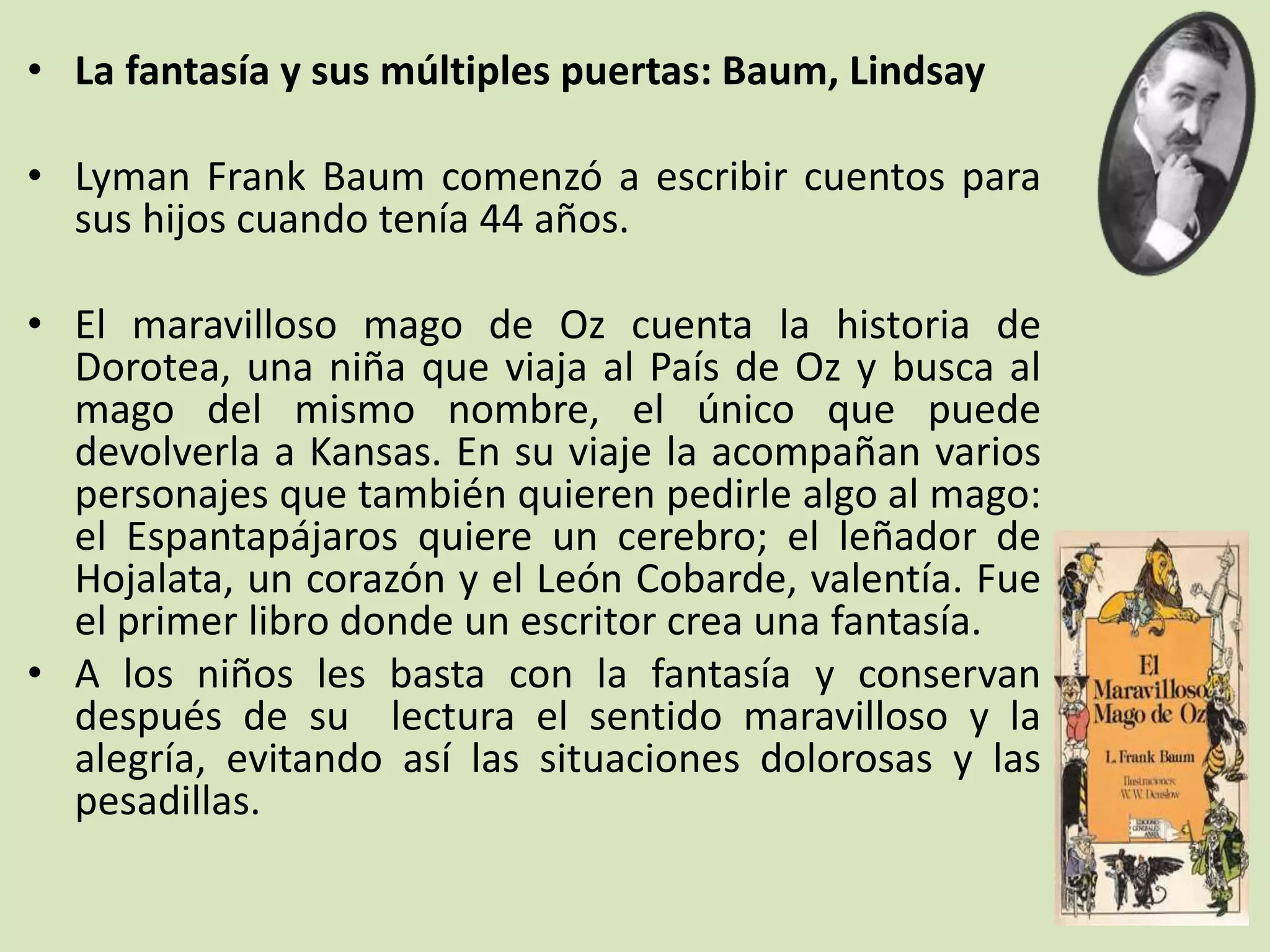 • La fantasía y sus múltiples puertas: Baum, Lindsay
• Lyman Frank Baum comenzó a escribir cuentos para
sus hijos cuando tenía 44 años.
• El maravilloso mago de Oz cuenta la historia de
Dorotea, una niña que viaja al País de Oz y busca al
mago del mismo nombre, el único que puede
devolverla a Kansas. En su viaje la acompañan varios
personajes que también quieren pedirle algo al mago:
el Espantapájaros quiere un cerebro; el leñador de
Hojalata, un corazón y el León Cobarde, valentía. Fue
el primer libro donde un escritor crea una fantasía.
• A los niños les basta con la fantasía y conservan
después de su lectura el sentido maravilloso y la
alegría, evitando así las situaciones dolorosas y las
pesadillas.
 