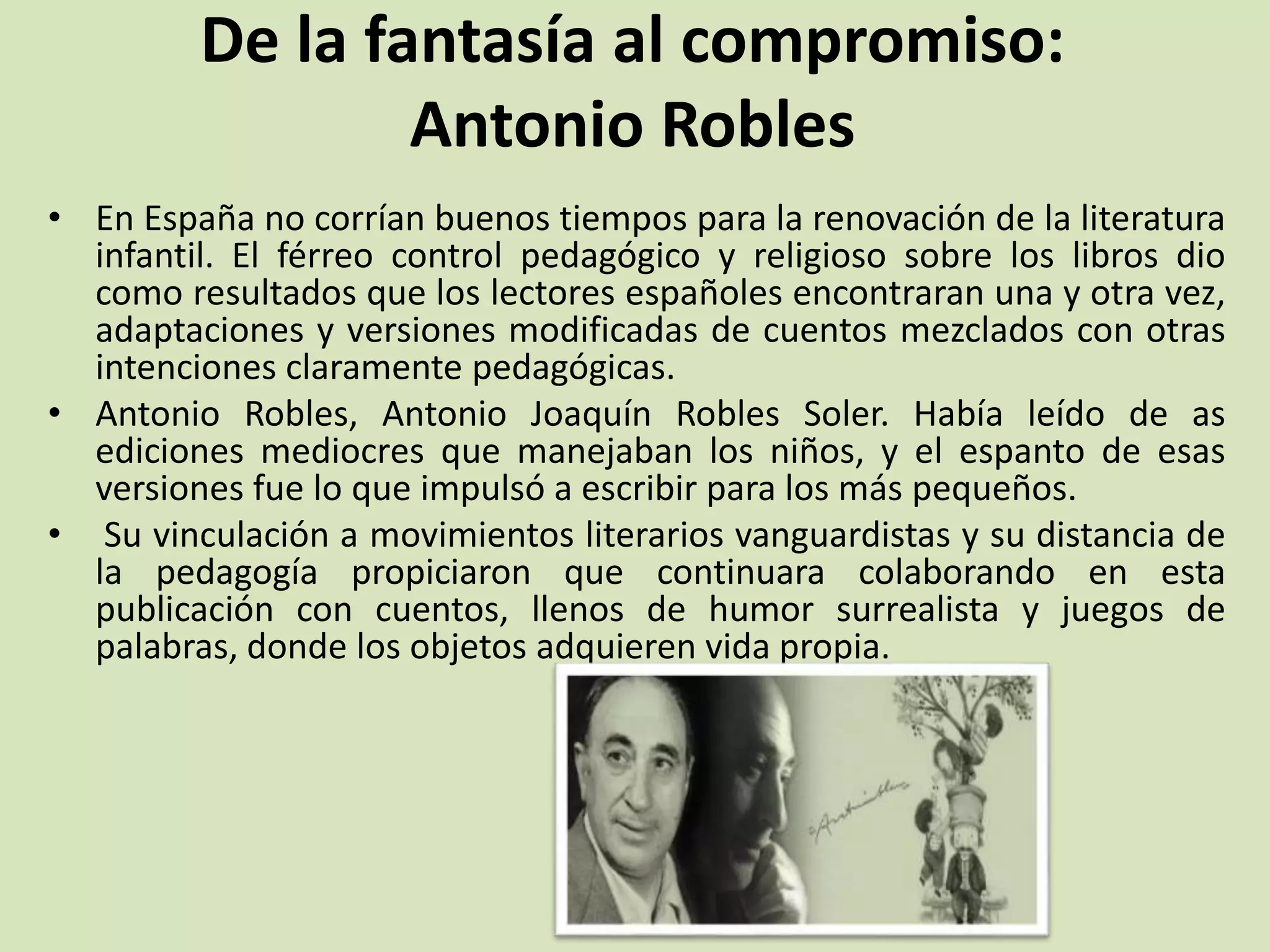 De la fantasía al compromiso:
Antonio Robles
• En España no corrían buenos tiempos para la renovación de la literatura
infantil. El férreo control pedagógico y religioso sobre los libros dio
como resultados que los lectores españoles encontraran una y otra vez,
adaptaciones y versiones modificadas de cuentos mezclados con otras
intenciones claramente pedagógicas.
• Antonio Robles, Antonio Joaquín Robles Soler. Había leído de as
ediciones mediocres que manejaban los niños, y el espanto de esas
versiones fue lo que impulsó a escribir para los más pequeños.
• Su vinculación a movimientos literarios vanguardistas y su distancia de
la pedagogía propiciaron que continuara colaborando en esta
publicación con cuentos, llenos de humor surrealista y juegos de
palabras, donde los objetos adquieren vida propia.
 