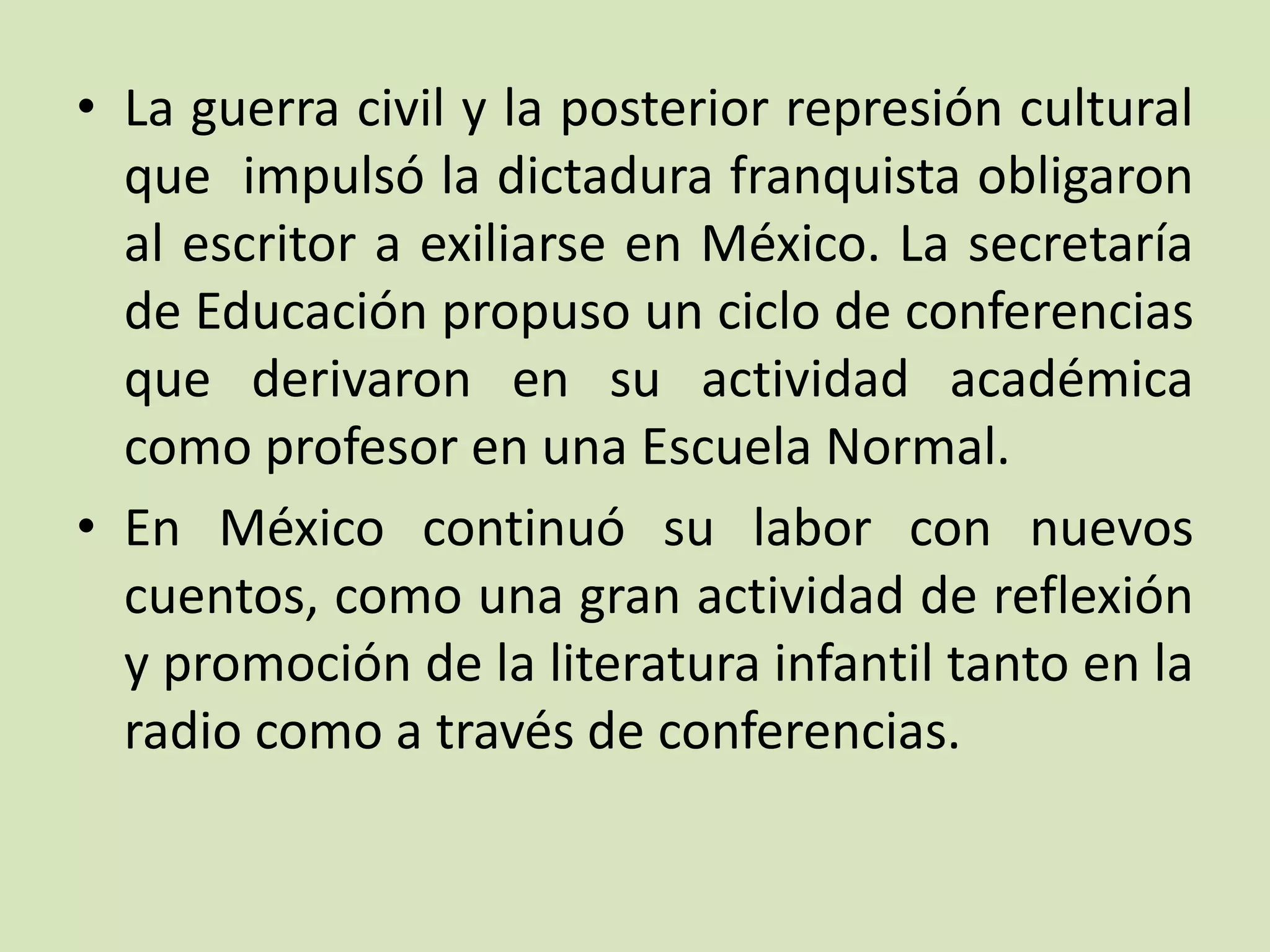 • La guerra civil y la posterior represión cultural
que impulsó la dictadura franquista obligaron
al escritor a exiliarse en México. La secretaría
de Educación propuso un ciclo de conferencias
que derivaron en su actividad académica
como profesor en una Escuela Normal.
• En México continuó su labor con nuevos
cuentos, como una gran actividad de reflexión
y promoción de la literatura infantil tanto en la
radio como a través de conferencias.
 