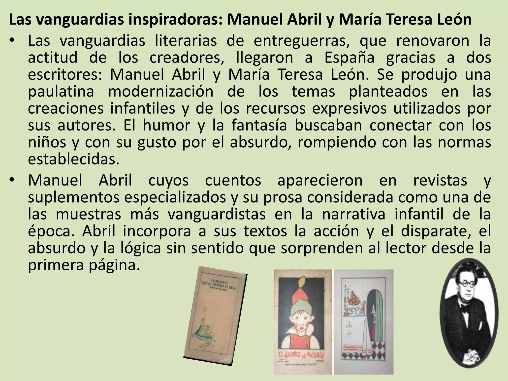 Las vanguardias inspiradoras: Manuel Abril y María Teresa León
• Las vanguardias literarias de entreguerras, que renovaron la
actitud de los creadores, llegaron a España gracias a dos
escritores: Manuel Abril y María Teresa León. Se produjo una
paulatina modernización de los temas planteados en las
creaciones infantiles y de los recursos expresivos utilizados por
sus autores. El humor y la fantasía buscaban conectar con los
niños y con su gusto por el absurdo, rompiendo con las normas
establecidas.
• Manuel Abril cuyos cuentos aparecieron en revistas y
suplementos especializados y su prosa considerada como una de
las muestras más vanguardistas en la narrativa infantil de la
época. Abril incorpora a sus textos la acción y el disparate, el
absurdo y la lógica sin sentido que sorprenden al lector desde la
primera página.
 