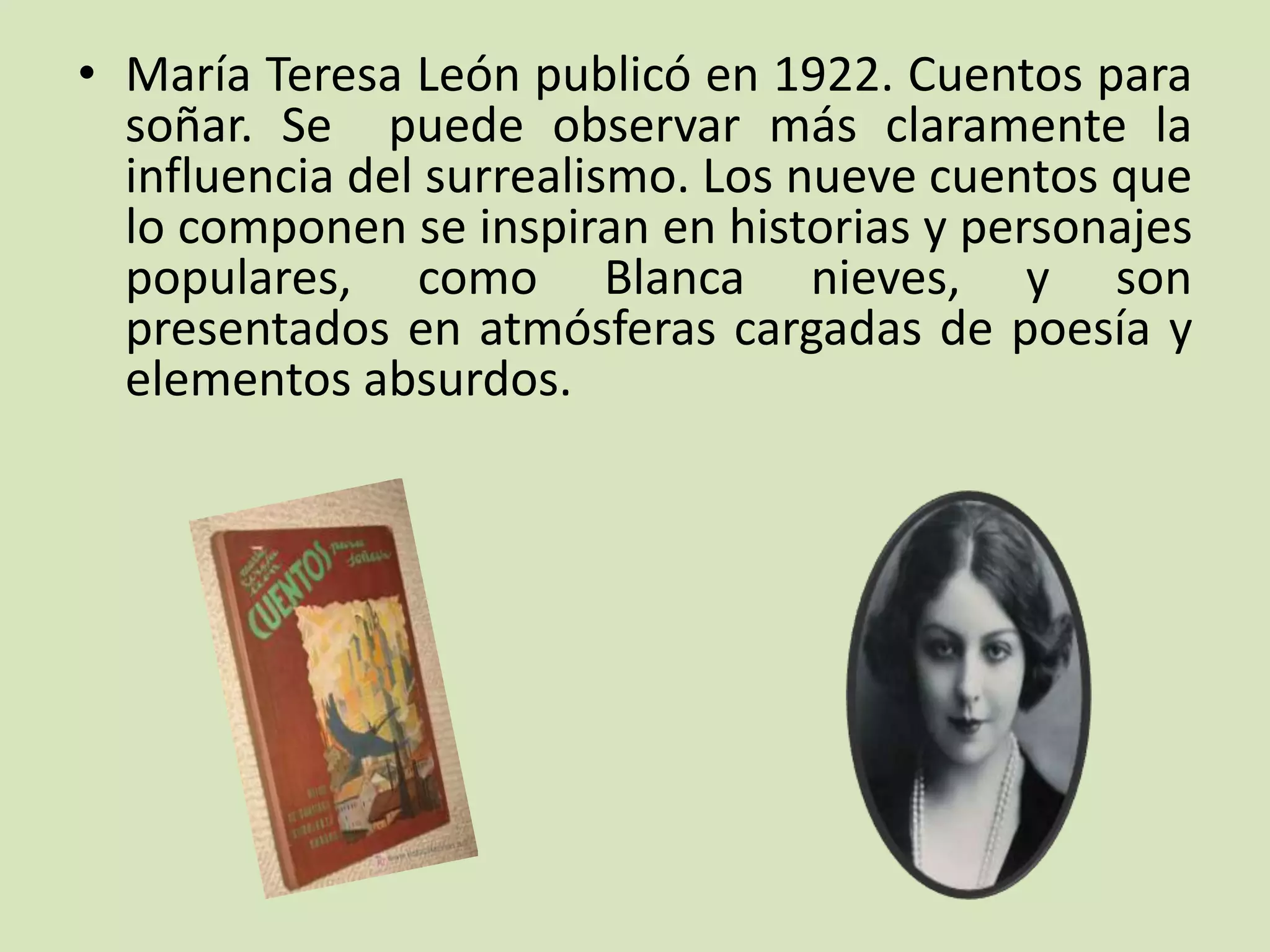 • María Teresa León publicó en 1922. Cuentos para
soñar. Se puede observar más claramente la
influencia del surrealismo. Los nueve cuentos que
lo componen se inspiran en historias y personajes
populares, como Blanca nieves, y son
presentados en atmósferas cargadas de poesía y
elementos absurdos.
 