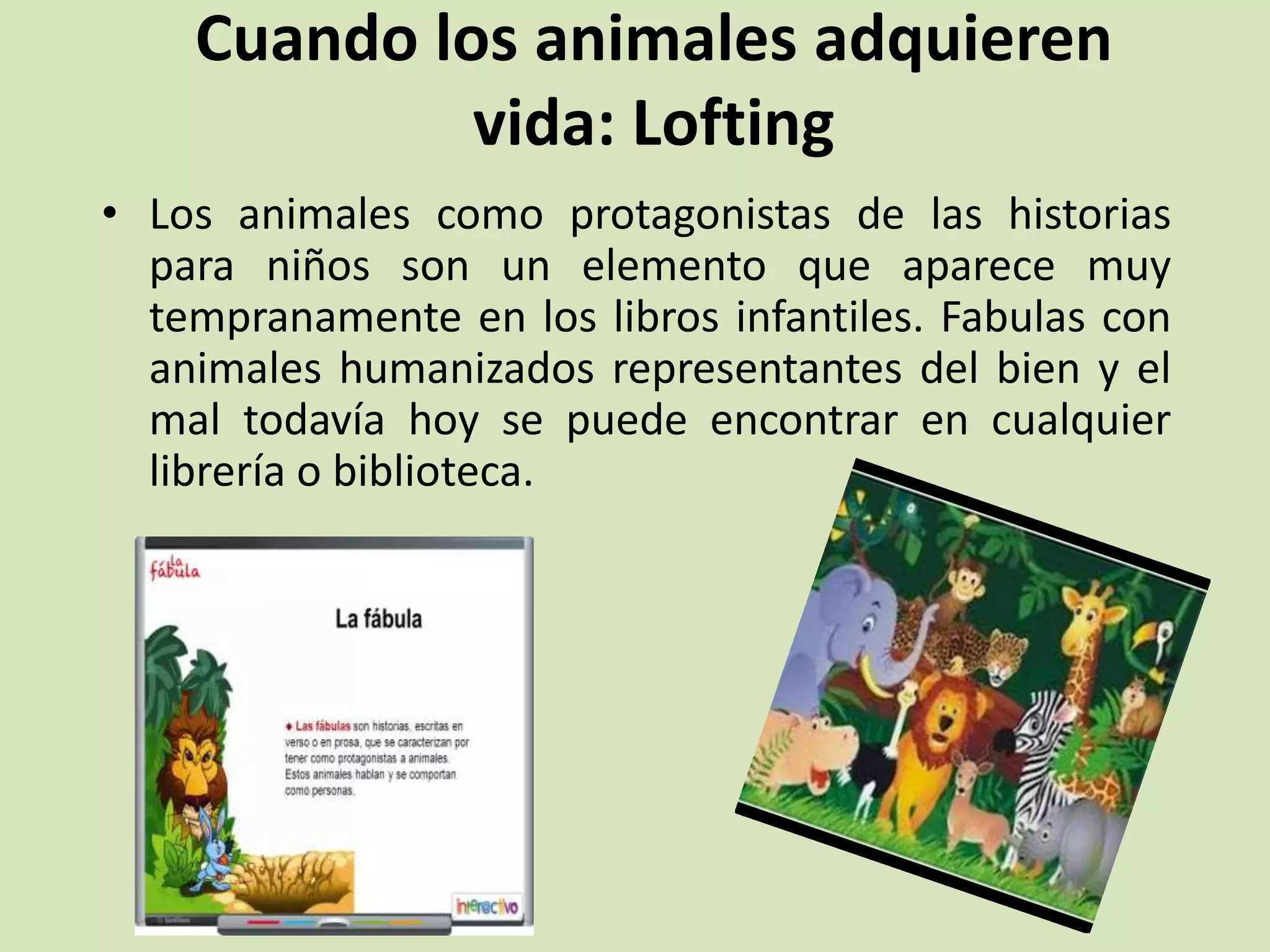 Cuando los animales adquieren
vida: Lofting
• Los animales como protagonistas de las historias
para niños son un elemento que aparece muy
tempranamente en los libros infantiles. Fabulas con
animales humanizados representantes del bien y el
mal todavía hoy se puede encontrar en cualquier
librería o biblioteca.
 