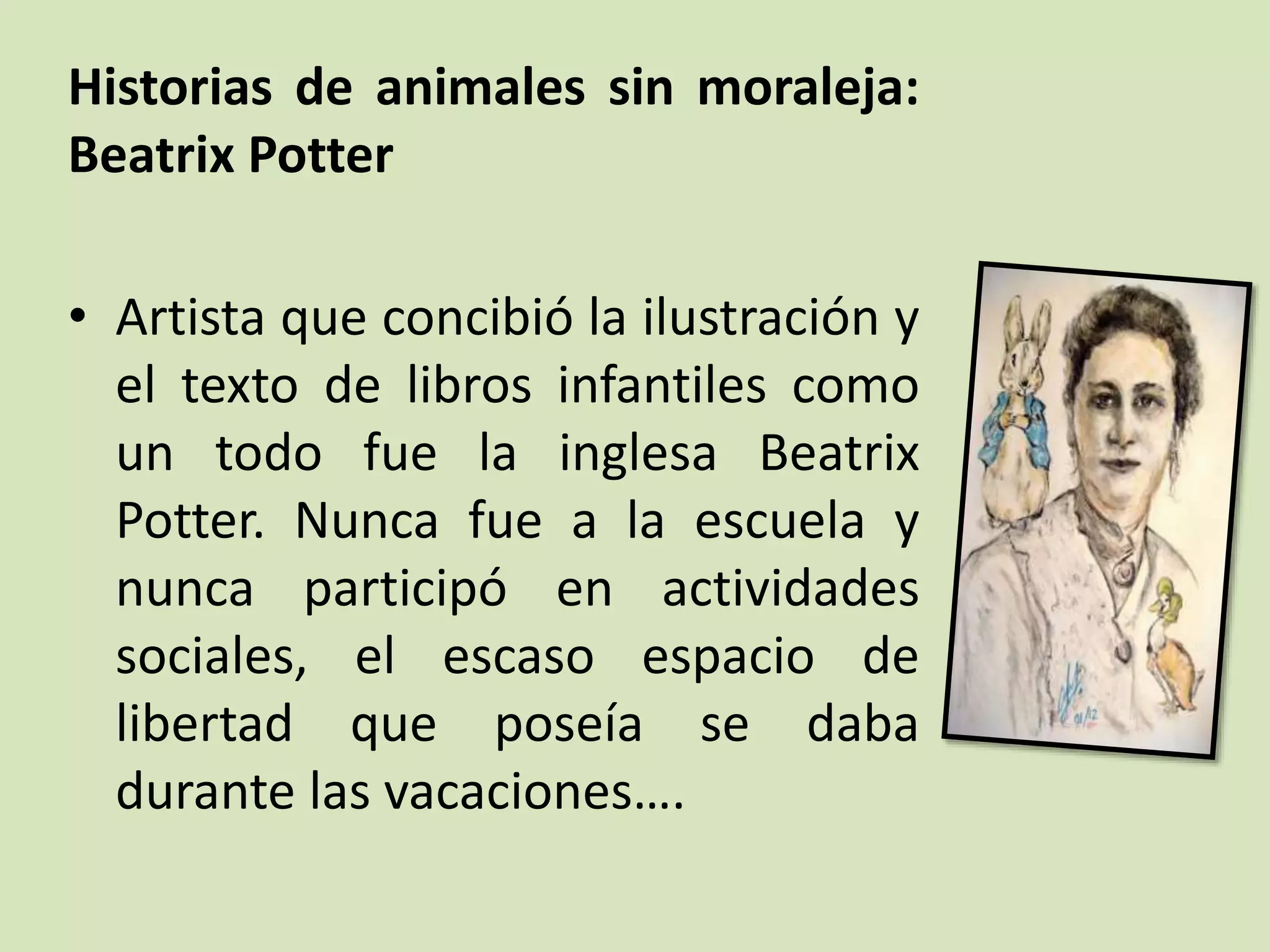 Historias de animales sin moraleja:
Beatrix Potter
• Artista que concibió la ilustración y
el texto de libros infantiles como
un todo fue la inglesa Beatrix
Potter. Nunca fue a la escuela y
nunca participó en actividades
sociales, el escaso espacio de
libertad que poseía se daba
durante las vacaciones….
 