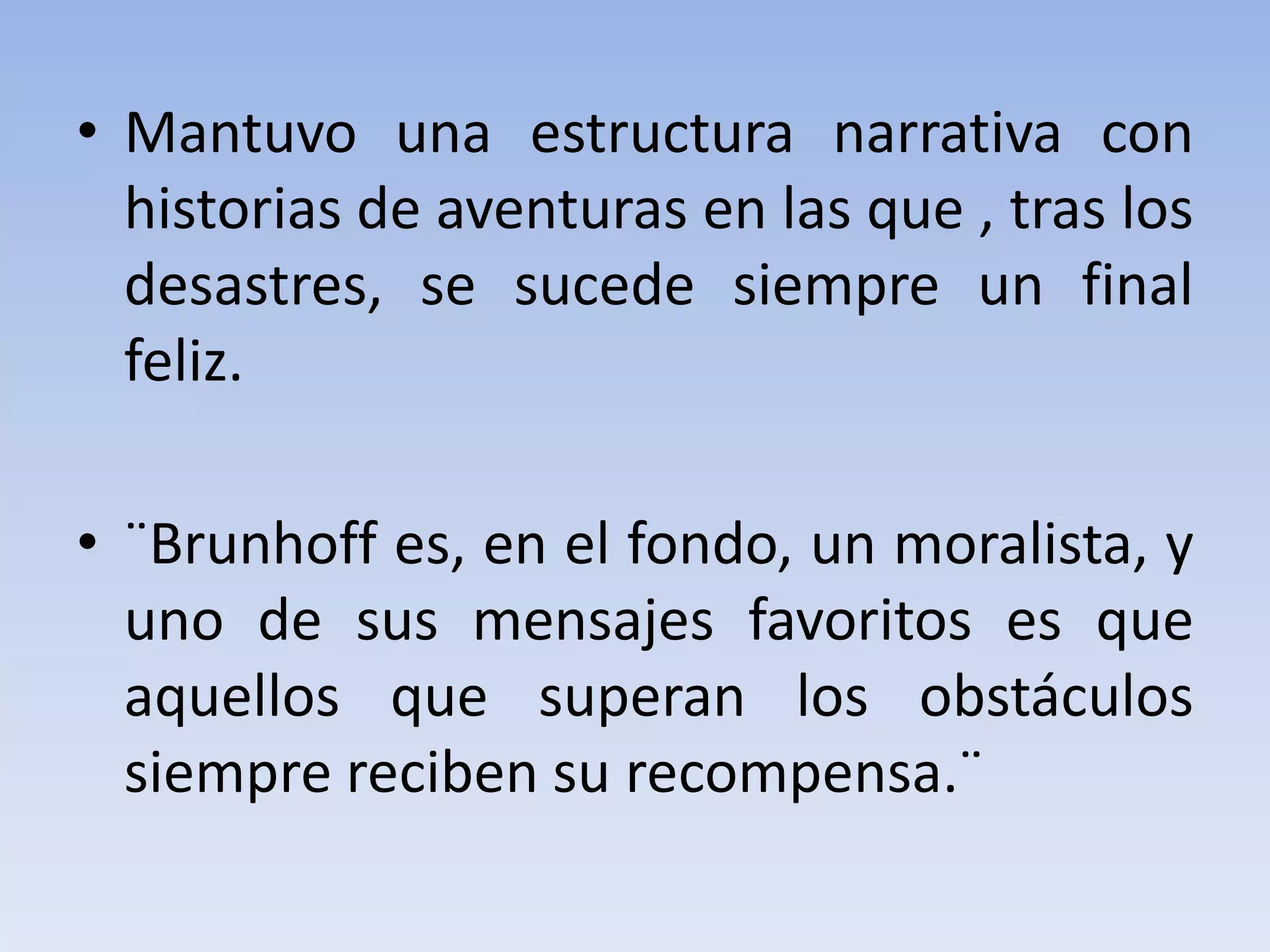 • Mantuvo una estructura narrativa con
historias de aventuras en las que , tras los
desastres, se sucede siempre un final
feliz.
• ¨Brunhoff es, en el fondo, un moralista, y
uno de sus mensajes favoritos es que
aquellos que superan los obstáculos
siempre reciben su recompensa.¨
 