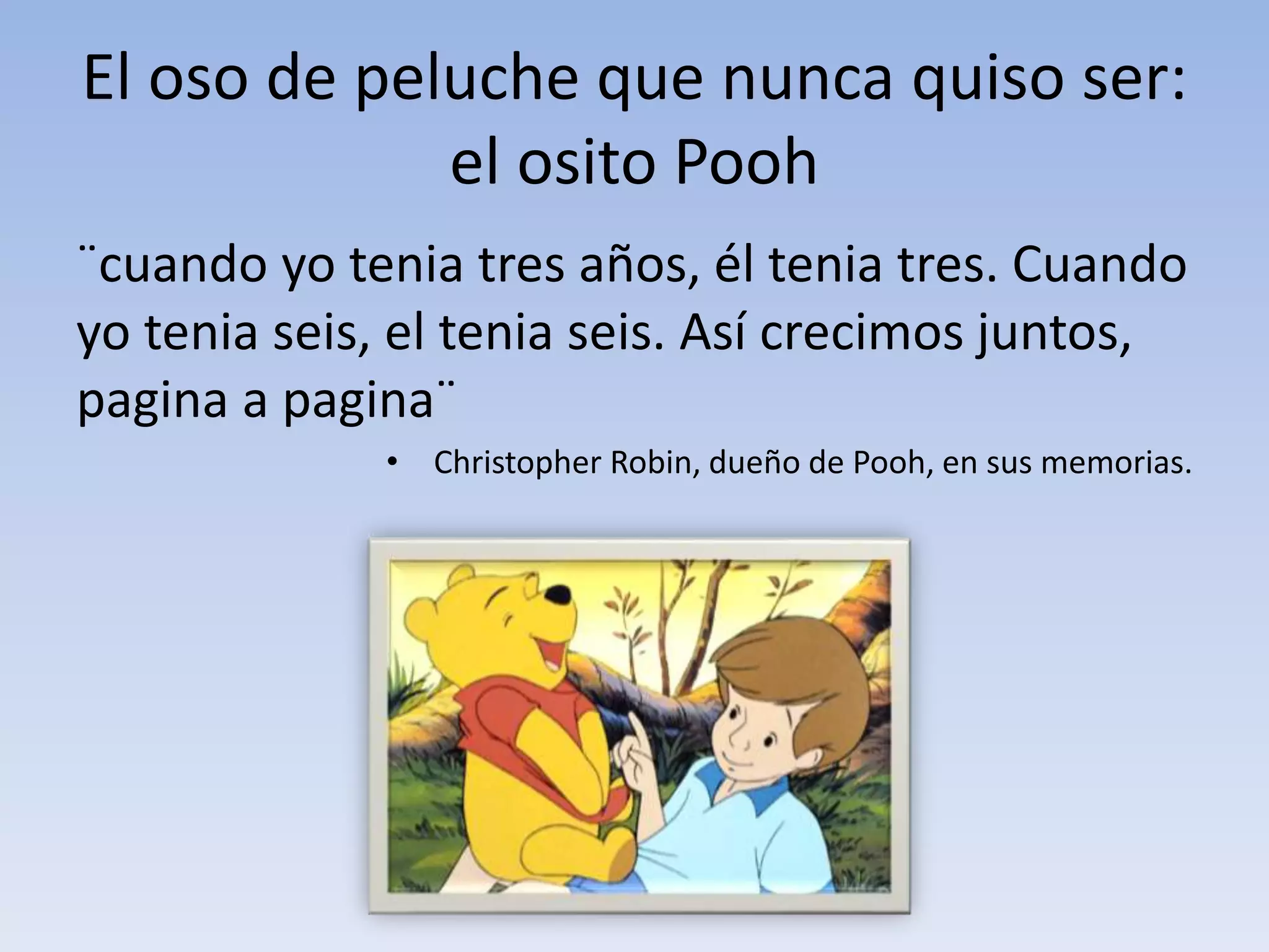 El oso de peluche que nunca quiso ser:
el osito Pooh
¨cuando yo tenia tres años, él tenia tres. Cuando
yo tenia seis, el tenia seis. Así crecimos juntos,
pagina a pagina¨
• Christopher Robin, dueño de Pooh, en sus memorias.
 