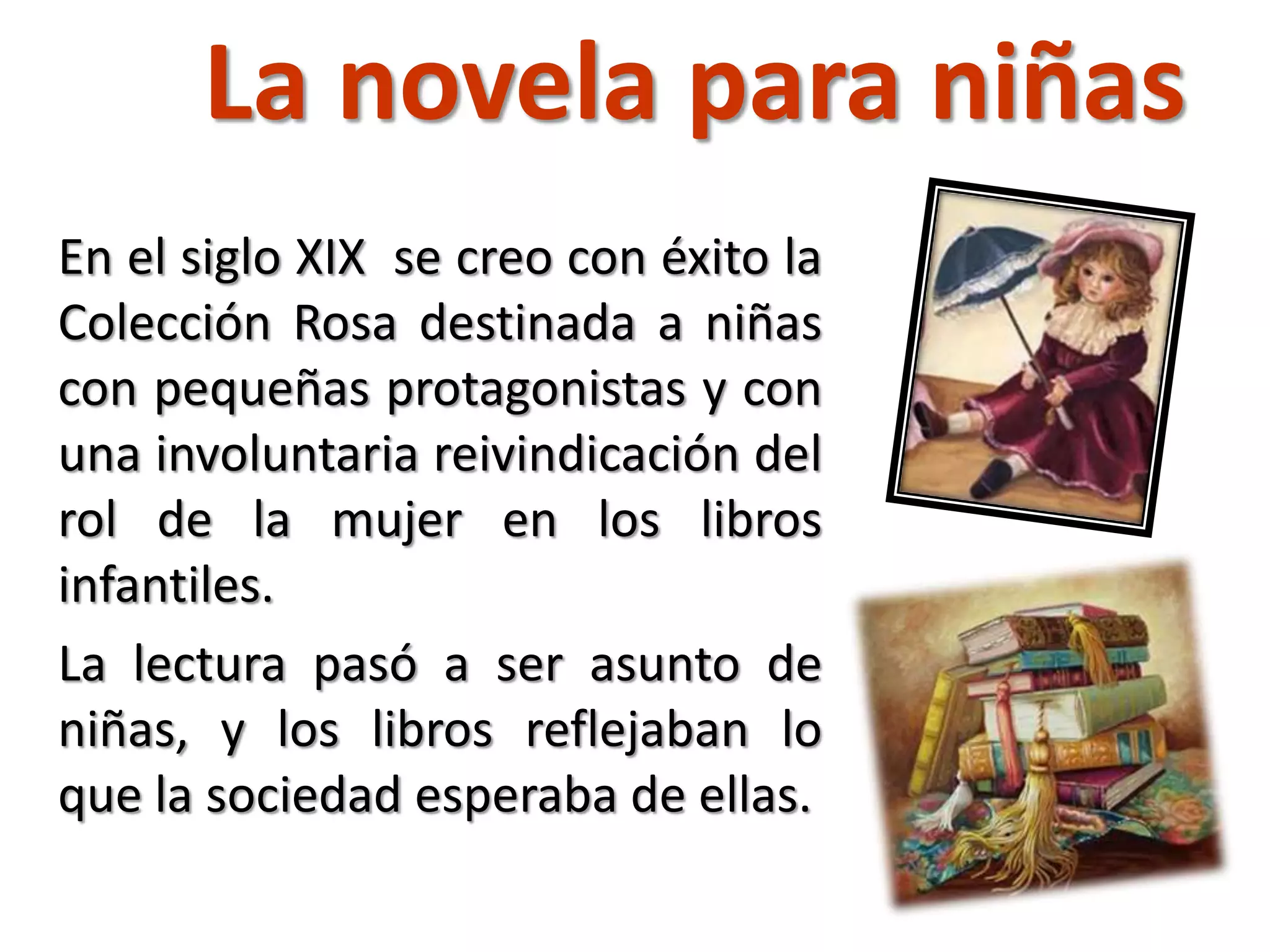 La novela para niñas
En el siglo XIX se creo con éxito la
Colección Rosa destinada a niñas
con pequeñas protagonistas y con
una involuntaria reivindicación del
rol de la mujer en los libros
infantiles.
La lectura pasó a ser asunto de
niñas, y los libros reflejaban lo
que la sociedad esperaba de ellas.
 