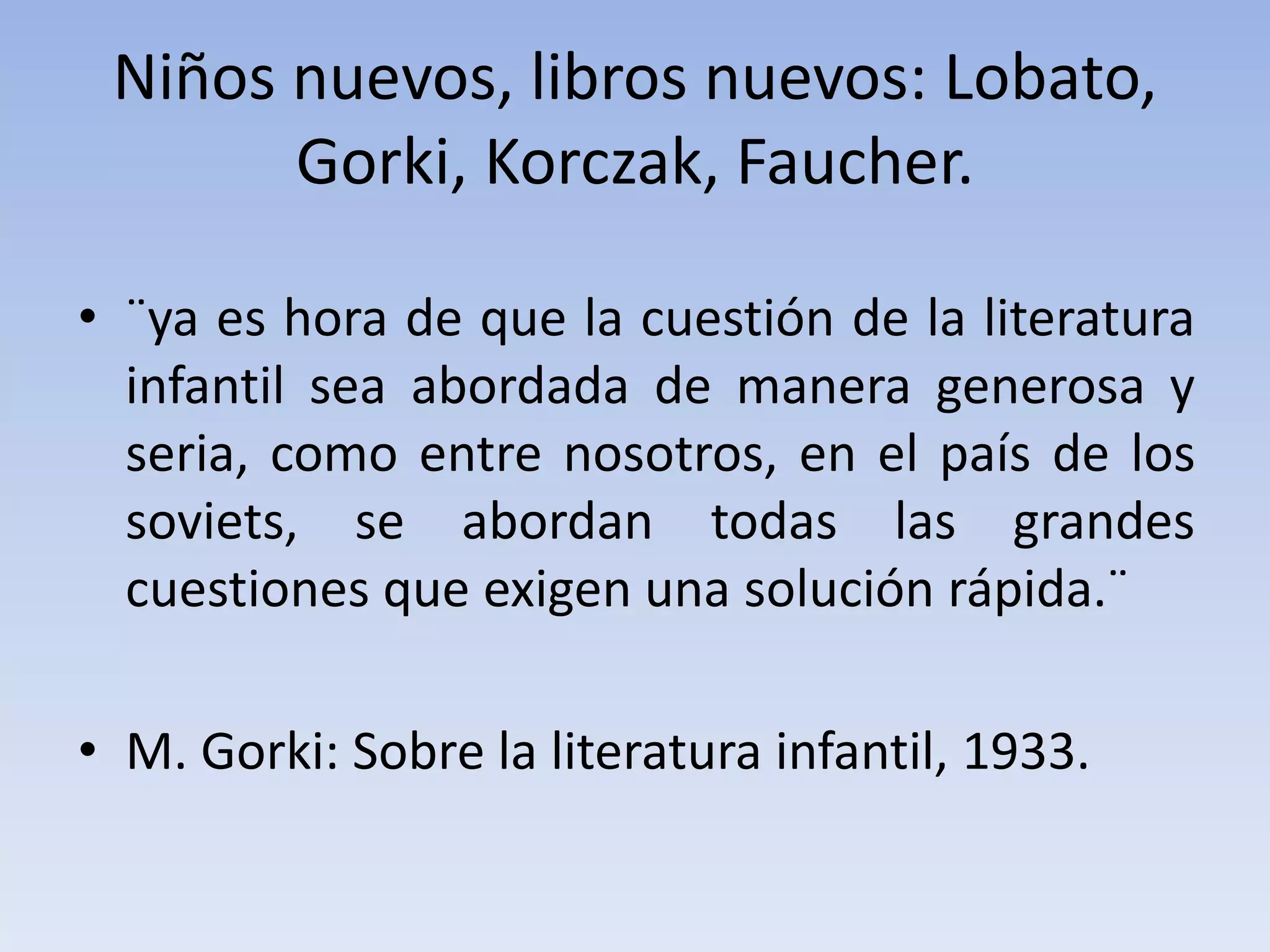 Niños nuevos, libros nuevos: Lobato,
Gorki, Korczak, Faucher.
• ¨ya es hora de que la cuestión de la literatura
infantil sea abordada de manera generosa y
seria, como entre nosotros, en el país de los
soviets, se abordan todas las grandes
cuestiones que exigen una solución rápida.¨
• M. Gorki: Sobre la literatura infantil, 1933.
 