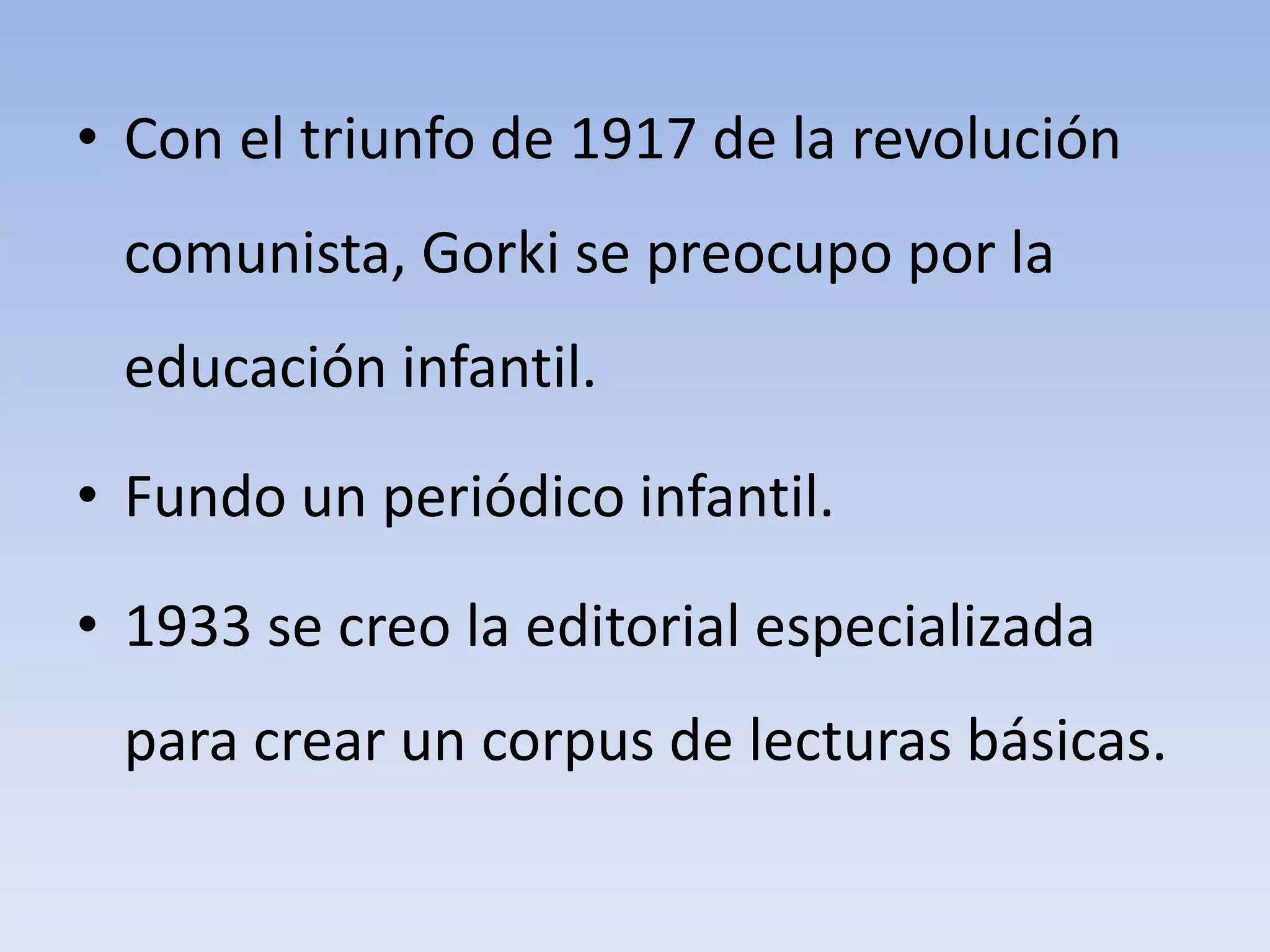 • Con el triunfo de 1917 de la revolución
comunista, Gorki se preocupo por la
educación infantil.
• Fundo un periódico infantil.
• 1933 se creo la editorial especializada
para crear un corpus de lecturas básicas.
 