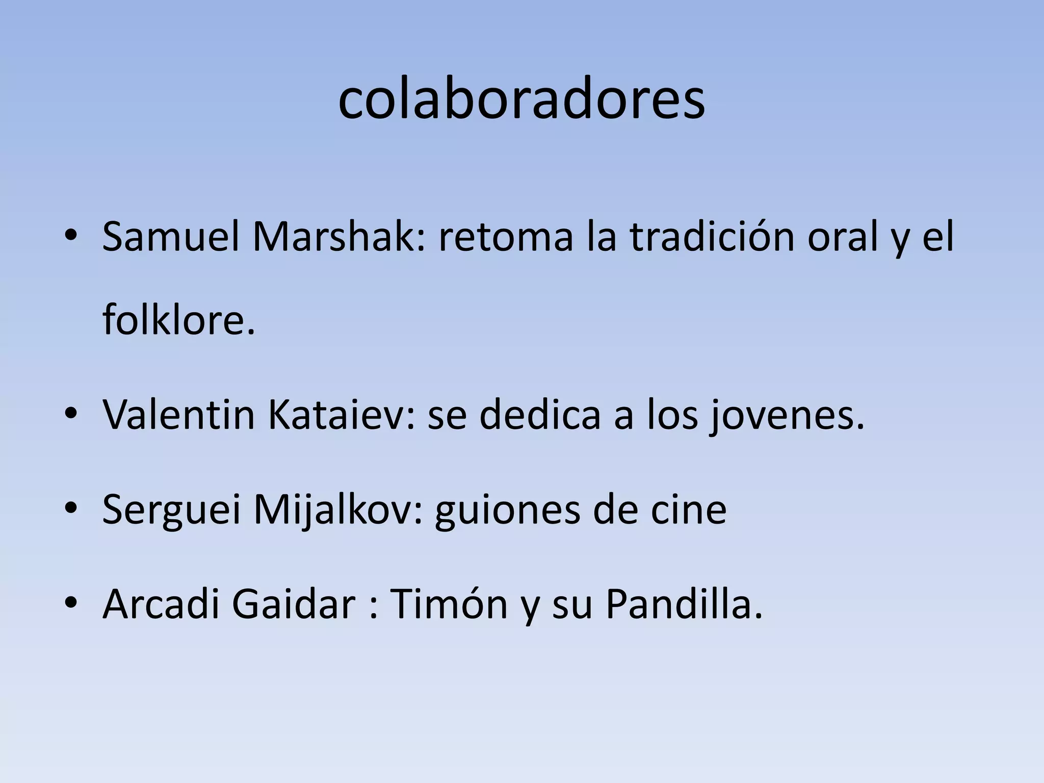 colaboradores
• Samuel Marshak: retoma la tradición oral y el
folklore.
• Valentin Kataiev: se dedica a los jovenes.
• Serguei Mijalkov: guiones de cine
• Arcadi Gaidar : Timón y su Pandilla.
 