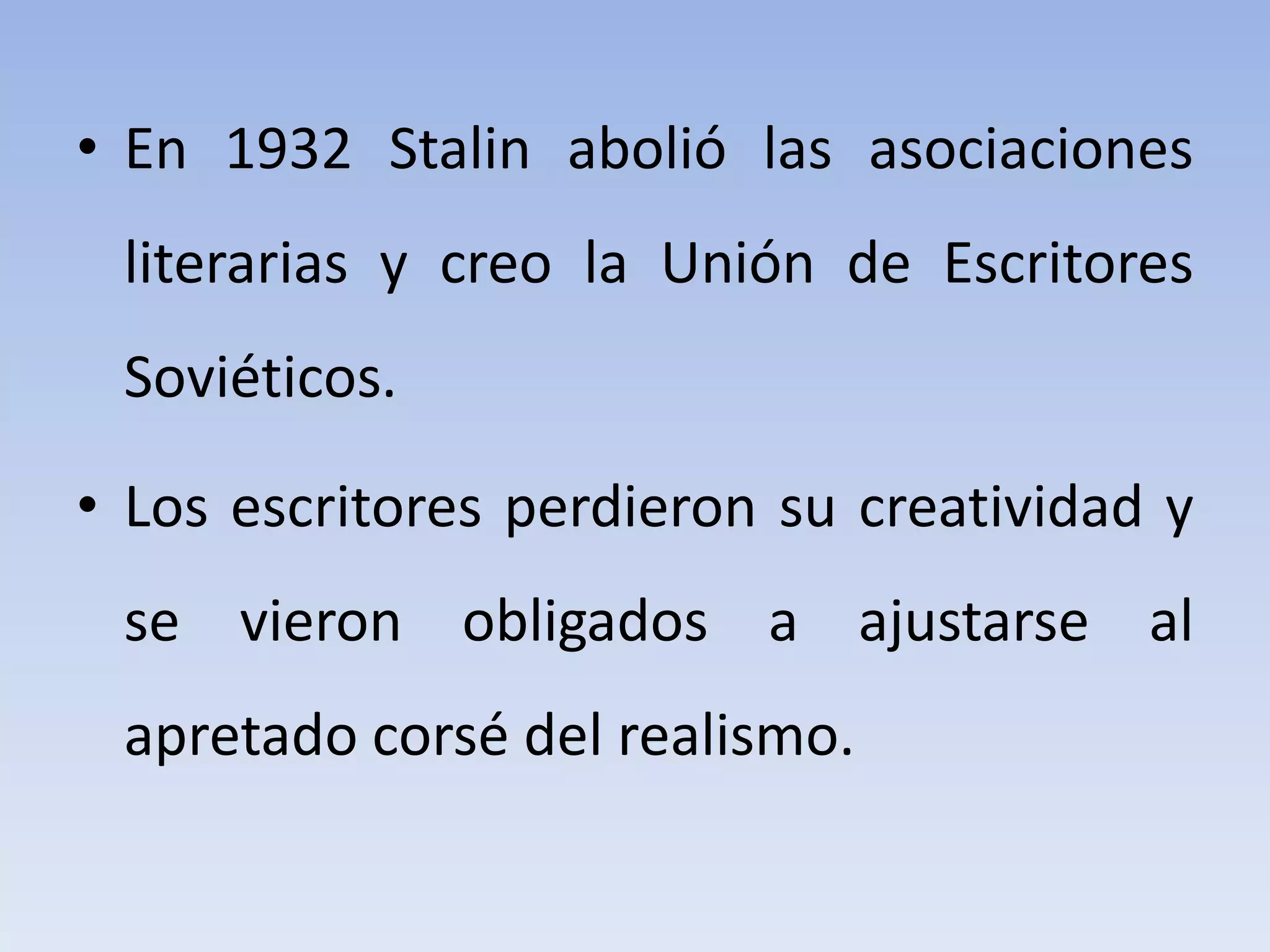 • En 1932 Stalin abolió las asociaciones
literarias y creo la Unión de Escritores
Soviéticos.
• Los escritores perdieron su creatividad y
se vieron obligados a ajustarse al
apretado corsé del realismo.
 