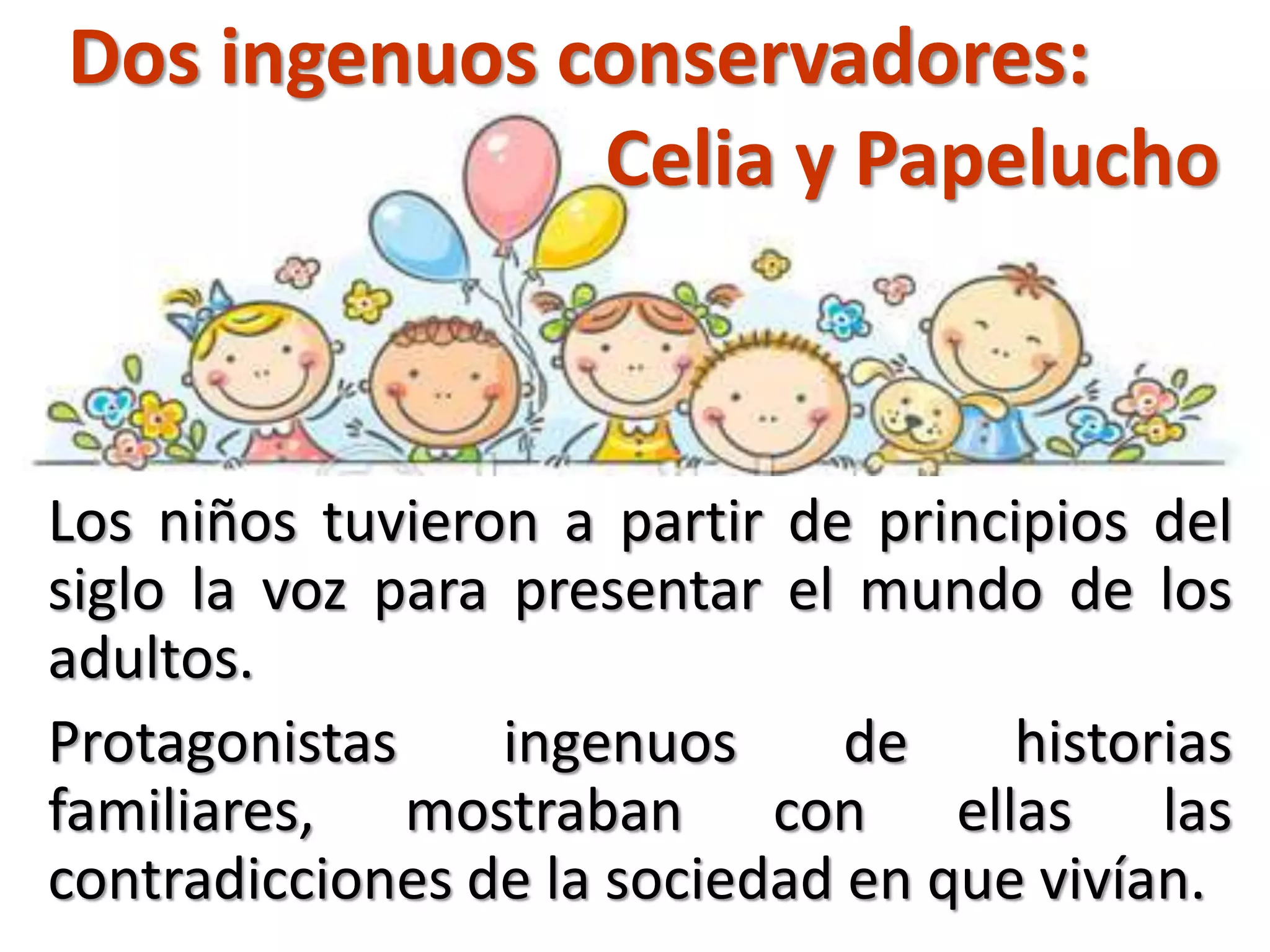 Dos ingenuos conservadores:
Celia y Papelucho
Los niños tuvieron a partir de principios del
siglo la voz para presentar el mundo de los
adultos.
Protagonistas ingenuos de historias
familiares, mostraban con ellas las
contradicciones de la sociedad en que vivían.
 