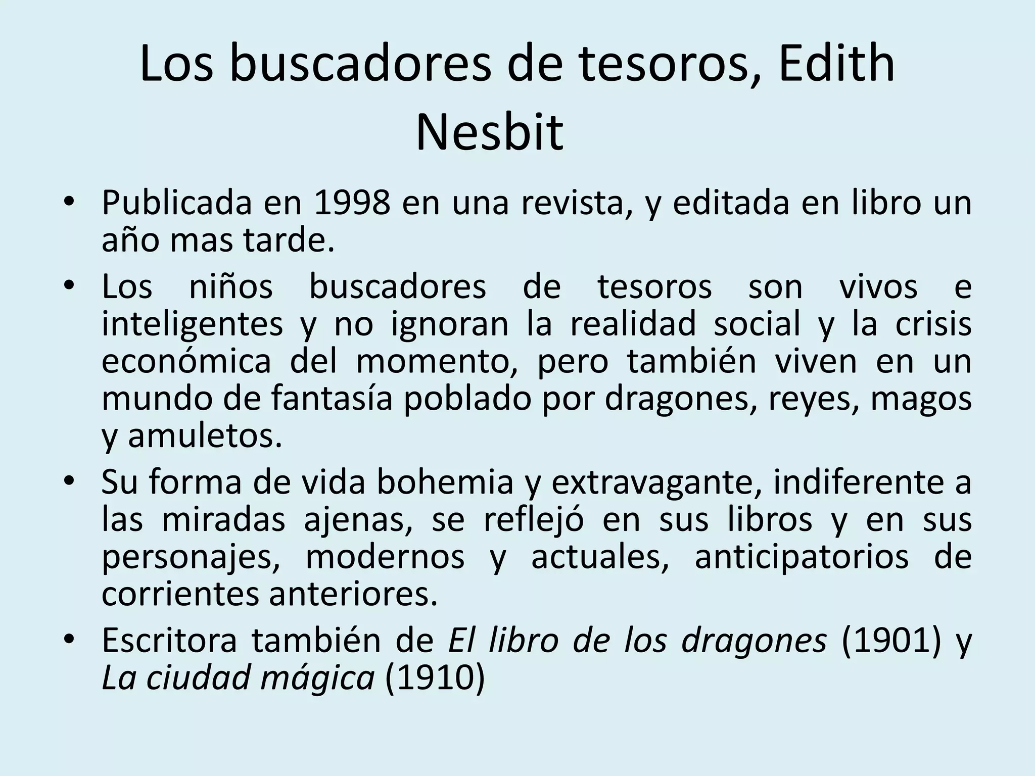 Los buscadores de tesoros, Edith
Nesbit
• Publicada en 1998 en una revista, y editada en libro un
año mas tarde.
• Los niños buscadores de tesoros son vivos e
inteligentes y no ignoran la realidad social y la crisis
económica del momento, pero también viven en un
mundo de fantasía poblado por dragones, reyes, magos
y amuletos.
• Su forma de vida bohemia y extravagante, indiferente a
las miradas ajenas, se reflejó en sus libros y en sus
personajes, modernos y actuales, anticipatorios de
corrientes anteriores.
• Escritora también de El libro de los dragones (1901) y
La ciudad mágica (1910)
 